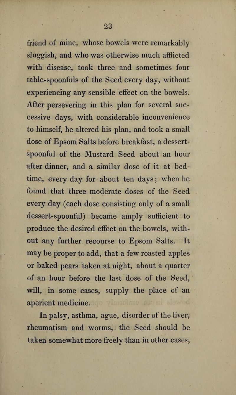 4 23 friend of mine, whose bowels were remarkably sluggish, and who was otherwise much afflicted with disease, took three and sometimes four table-spoonfuls of the Seed every day, without experiencing any sensible effect on the bowels. After persevering in this plan for several suc¬ cessive days, with considerable inconvenience to himself, he altered his plan, and took a small dose of Epsom Salts before breakfast, a dessert¬ spoonful of the Mustard Seed about an hour after dinner, and a similar dose of it at bed¬ time, every day for about ten days; when he found that three moderate doses of the Seed every day (each dose consisting only of a small dessert-spoonful) became amply sufficient to produce the desired effect on the bowels, with¬ out any further recourse to Epsom Salts. It may be proper to add, that a few roasted apples or baked pears taken at night, about a quarter of an hour before the last dose of the Seed, will, in some cases, supply the place of an aperient medicine. In palsy, asthma, ague, disorder of the liver, rheumatism and worms, the Seed should be taken somewhat more freely than in other cases.