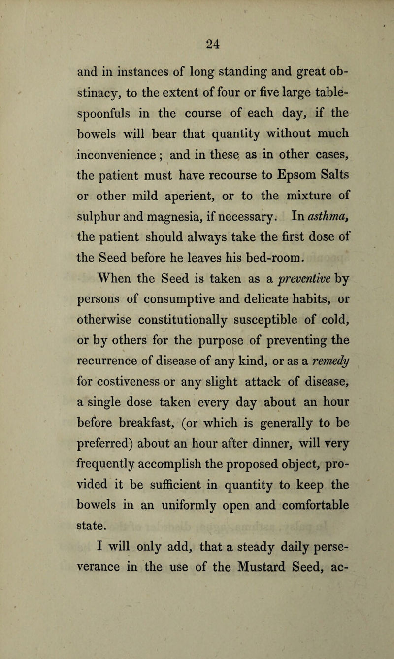 and in instances of long standing and great ob¬ stinacy, to the extent of four or five large table¬ spoonfuls in the course of each day, if the bowels will bear that quantity without much inconvenience; and in these as in other cases, i the patient must have recourse to Epsom Salts or other mild aperient, or to the mixture of sulphur and magnesia, if necessary. In asthma, the patient should always take the first dose of the Seed before he leaves his bed-room. When the Seed is taken as a preventive by persons of consumptive and delicate habits, or otherwise constitutionally susceptible of cold, j or by others for the purpose of preventing the recurrence of disease of any kind, or as a remedy for costiveness or any slight attack of disease, a single dose taken every day about an hour before breakfast, (or which is generally to be preferred) about an hour after dinner, will very frequently accomplish the proposed object, pro¬ vided it be sufficient in quantity to keep the bowels in an uniformly open and comfortable state. I will only add, that a steady daily perse¬ verance in the use of the Mustard Seed, ac-