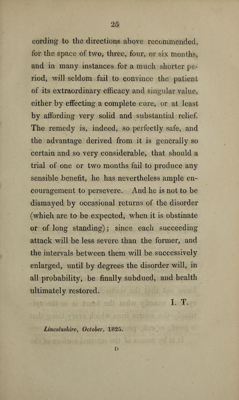 cording to the directions above recommended, for the space of two, three, four, or six months, and in many instances for a much shorter pe¬ riod, will seldom fail to convince the patient of its extraordinary efficacy and singular value, either by effecting a complete cure, or at least by affording very solid and substantial relief. The remedy is, indeed, so perfectly safe, and the advantage derived from it is generally so certain and so very considerable, that should a trial of one or two months fail to produce any sensible benefit, he has nevertheless ample en¬ couragement to persevere. And he is not to be dismayed by occasional returns of the disorder (which are to be expected, when it is obstinate or of long standing); since each succeeding attack will be less severe than the former, and the intervals between them will be successively enlarged, until by degrees the disorder will, in all probability, be finally subdued, and health ultimately restored. I. T. Lincolnshire, October, 1825. .. . ‘ < D