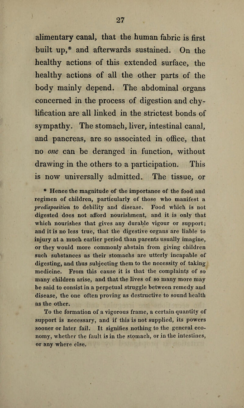 alimentary canal, that the human fabric is first built up,* and afterwards sustained. On the healthy actions of this extended surface, the healthy actions of all the other parts of the body mainly depend. The abdominal organs concerned in the process of digestion and chy- lification are all linked in the strictest bonds of sympathy. The stomach, liver, intestinal canal, and pancreas, are so associated in office, that no one can be deranged in function, without drawing in the others to a participation. This is now universally admitted. The tissue, or * Hence the magnitude of the importance of the food and regimen of children, particularly of those who manifest a predisposition to debility and disease. Food which is not digested does not afford nourishment, and it is only that which nourishes that gives any durable vigour or support; and it is no less true, that the digestive organs are liable to injury at a much earlier period than parents usually imagine, or they would more commonly abstain from giving children such substances as their stomachs are utterly incapable of digesting, and thus subjecting them to the necessity of taking medicine. From this cause it is that the complaints of so many children arise, and that the lives of so many more may be said to consist in a perpetual struggle between remedy and disease, the one often proving as destructive to sound health as the other. To the formation of a vigorous frame, a certain quantity of support is necessary, and if this is not supplied, its powers sooner or later fail. It signifies nothing to the general eco¬ nomy, whether the fault is in the stomach, or in the intestines, or any where else.