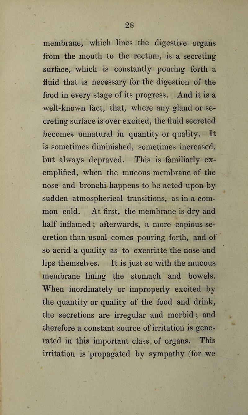 membrane, which lines the digestive organs from the mouth to the rectum, is a secreting surface, which is constantly pouring forth a fluid that is necessary for the digestion of the food in every stage of its progress. And it is a well-known fact, that, where any gland or se¬ creting surface is over excited, the fluid secreted becomes unnatural in quantity or quality. It is sometimes diminished, sometimes increased, but always depraved. This is familiarly ex¬ emplified, when the mucous membrane of the nose and bronchi happens to be acted upon by sudden atmospherical transitions, as in a com¬ mon cold. At first, the membrane is dry and half inflamed > afterwards, a more copious se¬ cretion than usual comes pouring forth, and of so acrid a quality as to excoriate the nose and lips themselves. It is just so with the mucous membrane lining the stomach and bowels. When inordinately or improperly excited by the quantity or quality of the food and drink, the secretions are irregular and morbid; and therefore a constant source of irritation is gene¬ rated in this important class of organs. This irritation is propagated by sympathy (for we