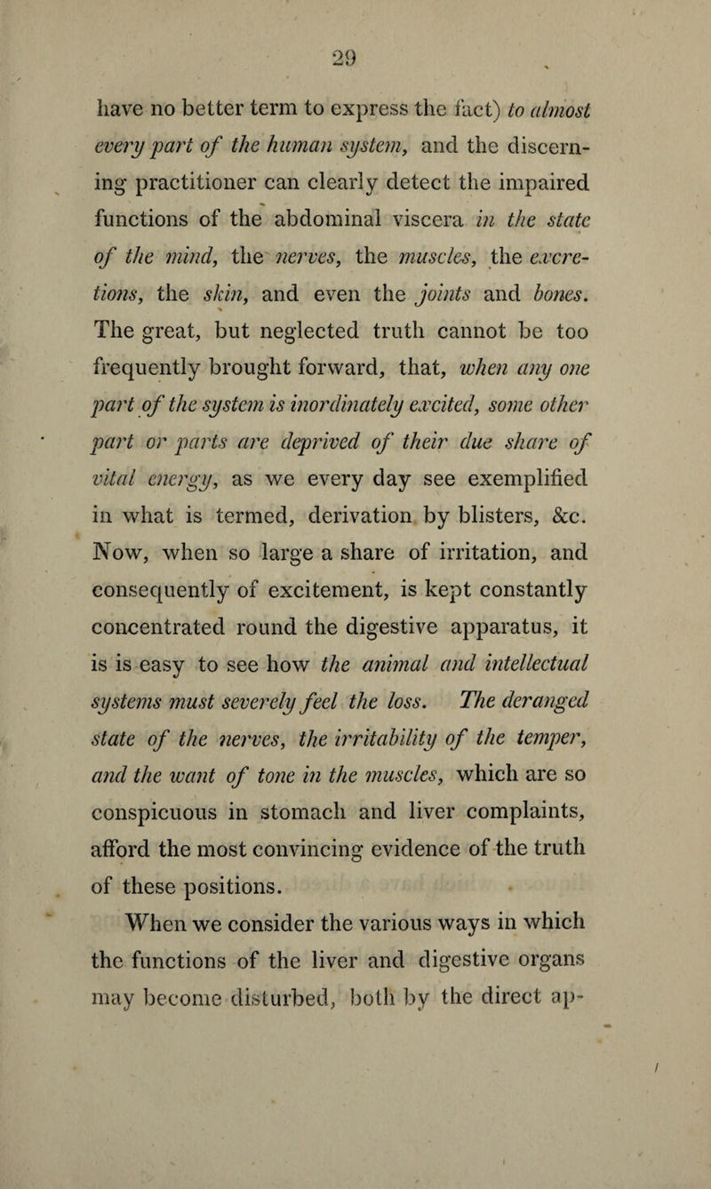 have no better term to express the fact) to almost every part of the human system, and the discern¬ ing practitioner can clearly detect the impaired functions of the abdominal viscera in the state •<n of the mind, the nerves, the muscles, the excre¬ tions, the skin, and even the joints and hones. •% The great, but neglected truth cannot be too frequently brought forward, that, when any one part of the system is inordinately excited, some other part or parts are deprived of their due share of vital energy, as we every day see exemplified in what is termed, derivation by blisters, See. Now, when so large a share of irritation, and consequently of excitement, is kept constantly concentrated round the digestive apparatus, it is is easy to see how the animal and intellectual systems must severely feel the loss. The deranged state of the nerves, the irritability of the temper, and the want of tone in the muscles, which are so conspicuous in stomach and liver complaints, afford the most convincing evidence of the truth of these positions. When we consider the various ways in which the functions of the liver and digestive organs may become disturbed, both by the direct ap-