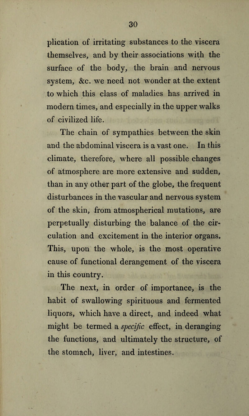 plication of irritating substances to the viscera themselves, and by their associations with the surface of the body, the brain and nervous system, &c. we need not wonder at the extent to which this class of maladies has arrived in 9 \ modern times, and especially in the upper walks of civilized life. The chain of sympathies between the skin and the abdominal viscera is a vast one. In this climate, therefore, where all possible changes of atmosphere are more extensive and sudden, than in any other part of the globe, the frequent disturbances in the vascular and nervous system of the skin, from atmospherical mutations, are perpetually disturbing the balance of the cir¬ culation and excitement in the interior organs. This, upon the whole, is the most operative cause of functional derangement of the viscera in this country. The next, in order of importance, is the habit of swallowing spirituous and fermented liquors, which have a direct, and indeed what might be termed a specific effect, in deranging the functions, and ultimately the structure, of the stomach, liver, and intestines.