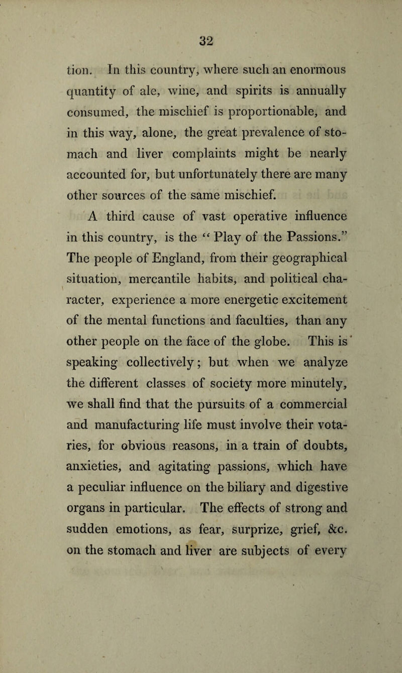 tion. In this country, where such an enormous quantity of ale, wine, and spirits is annually consumed, the mischief is proportionable, and in this way, alone, the great prevalence of sto¬ mach and liver complaints might be nearly accounted for, but unfortunately there are many other sources of the same mischief. A third cause of vast operative influence in this country, is the “ Play of the Passions.” The people of England, from their geographical situation, mercantile habits, and political cha¬ racter, experience a more energetic excitement of the mental functions and faculties, than any other people on the face of the globe. This is speaking collectively; but when we analyze the different classes of society more minutely, we shall find that the pursuits of a commercial and manufacturing life must involve their vota¬ ries, for obvious reasons, in a train of doubts, anxieties, and agitating passions, which have a peculiar influence on the biliary and digestive organs in particular. The effects of strong and sudden emotions, as fear, surprize, grief, &c. on the stomach and liver are subjects of every