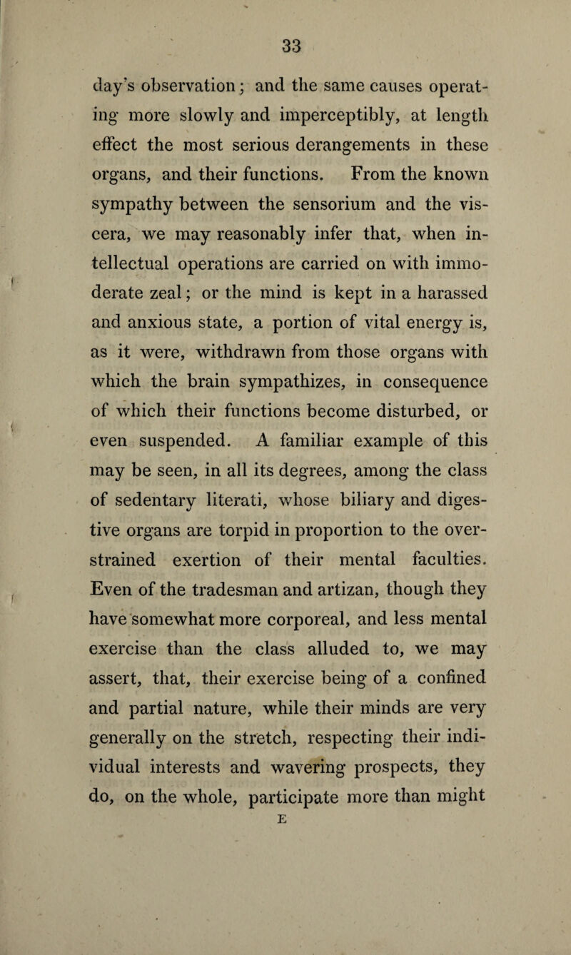day’s observation; and the same causes operat¬ ing more slowly and imperceptibly, at length \ . effect the most serious derangements in these organs, and their functions. From the known sympathy between the sensorium and the vis¬ cera, we may reasonably infer that, when in¬ tellectual operations are carried on with immo¬ derate zeal; or the mind is kept in a harassed and anxious state, a portion of vital energy is, as it were, withdrawn from those organs with which the brain sympathizes, in consequence of which their functions become disturbed, or even suspended. A familiar example of this may be seen, in all its degrees, among the class of sedentary literati, whose biliary and diges¬ tive organs are torpid in proportion to the over¬ strained exertion of their mental faculties. Even of the tradesman and artizan, though they have somewhat more corporeal, and less mental exercise than the class alluded to, we may assert, that, their exercise being of a confined and partial nature, while their minds are very generally on the stretch, respecting their indi¬ vidual interests and wavering prospects, they do, on the whole, participate more than might E
