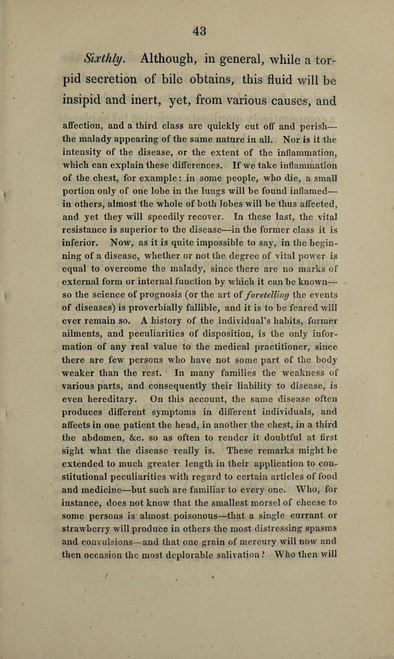 Sixthly. Although, in general, while a tor¬ pid secretion of bile obtains, this fluid will be insipid and inert, yet, from various causes, and ✓ affection, and a third class are quickly cut off and perish— the malady appearing of the same nature in all. Nor is it the intensity of the disease, or the extent of the inflammation, which can explain these differences. If we take inflammation of the chest, for example: in some people, who die, a small portion only of one lobe in the lungs will be found inflamed— in others, almost the whole of both lobes will be thus affected, and yet they will speedily recover. In these last, the vital resistance is superior to the disease—in the former class it is inferior. Now, as it is quite impossible to say, in the begin¬ ning of a disease, whether or not the degree of vital power is equal to overcome the malady, since there are no marks of external form or internal function by which it can be known— so the science of prognosis (or the art of foretelling the events of diseases) is proverbially fallible, and it is to be feared will ever remain so. A history of the individual’s habits, former ailments, and peculiarities of disposition, is the only infor¬ mation of any real value to the medical practitioner, since there are few persons who have not some part of the body weaker than the rest. In many families the weakness of various parts, and consequently their liability to disease, is even hereditary. On this account, the same disease often produces different symptoms in different individuals, and affects in one patient the head, in another the chest, in a third the abdomen, &c. so as often to render it doubtful at first sight what the disease really is. These remarks might be extended to much greater length in their application to con¬ stitutional peculiarities with regard to certain articles of food and medicine—but such are familiar to every one. Who, for instance, does not know that the smallest morsel of cheese to some persons is almost poisonous—that a single currant or strawberry will produce in others the most distressing spasms and convulsions—and that one grain of mercury will now and then occasion the most deplorable salivation ? Who then will t > \