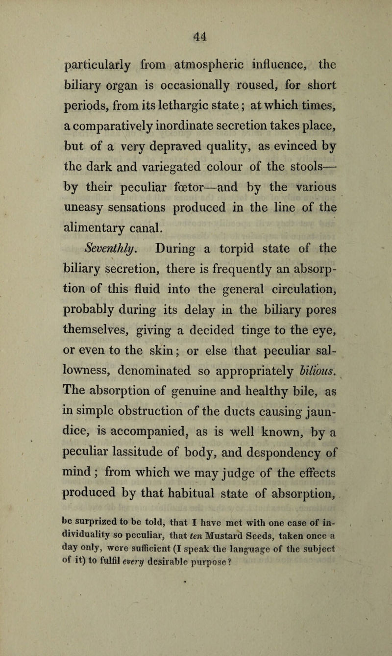 particularly from atmospheric influence, the biliary organ is occasionally roused, for short periods, from its lethargic state; at which times, a comparatively inordinate secretion takes place, but of a very depraved quality, as evinced by the dark and variegated colour of the stools— by their peculiar foetor—and by the various uneasy sensations produced in the line of the alimentary canal. Seventhly. During a torpid state of the \ biliary secretion, there is frequently an absorp¬ tion of this fluid into the general circulation, probably during its delay in the biliary pores themselves, giving a decided tinge to the eye, or even to the skin; or else that peculiar sal¬ lowness, denominated so appropriately bilious. The absorption of genuine and healthy bile, as in simple obstruction of the ducts causing jaun¬ dice, is accompanied, as is well known, by a peculiar lassitude of body, and despondency of mind ; from which we may judge of the effects produced by that habitual state of absorption, be surprized to be told, that I have met with one case of in¬ dividuality so peculiar, that ten Mustard Seeds, taken once a day only, were sufficient (I speak the language of the subject of it) to fulfil every desirable purpose?