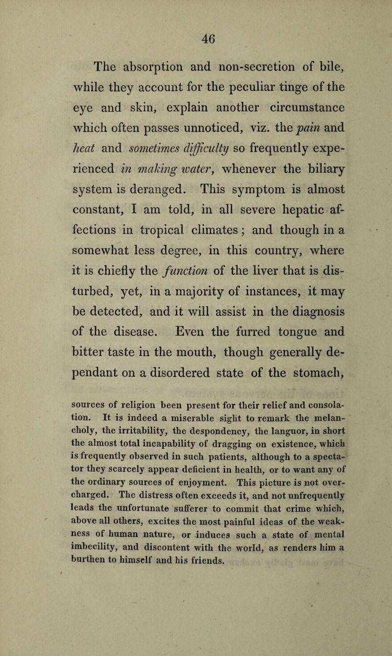 The absorption and non-secretion of bile, while they account for the peculiar tinge of the eye and skin, explain another circumstance which often passes unnoticed, viz. the pain and heat and sometimes difficulty so frequently expe¬ rienced in making ivater, whenever the biliary system is deranged. This symptom is almost constant, I am told, in all severe hepatic af¬ fections in tropical climates; and though in a somewhat less degree, in this country, where it is chiefly the function of the liver that is dis¬ turbed, yet, in a majority of instances, it may be detected, and it will assist in the diagnosis of the disease. Even the furred tongue and bitter taste in the mouth, though generally de¬ pendant on a disordered state of the stomach, sources of religion been present for their relief and consola¬ tion. It is indeed a miserable sight to remark the melan¬ choly, the irritability, the despondency, the languor, in short the almost total incapability of dragging on existence, which is frequently observed in such patients, although to a specta¬ tor they scarcely appear deficient in health, or to want any of the ordinary sources of enjoyment. This picture is not over¬ charged. The distress often exceeds it, and not unfrequently leads the unfortunate sufferer to commit that crime which, above all others, excites the most painful ideas of the weak¬ ness of human nature, or induces such a state of mental imbecility, and discontent with the world, as renders him a burthen to himself and his friends.