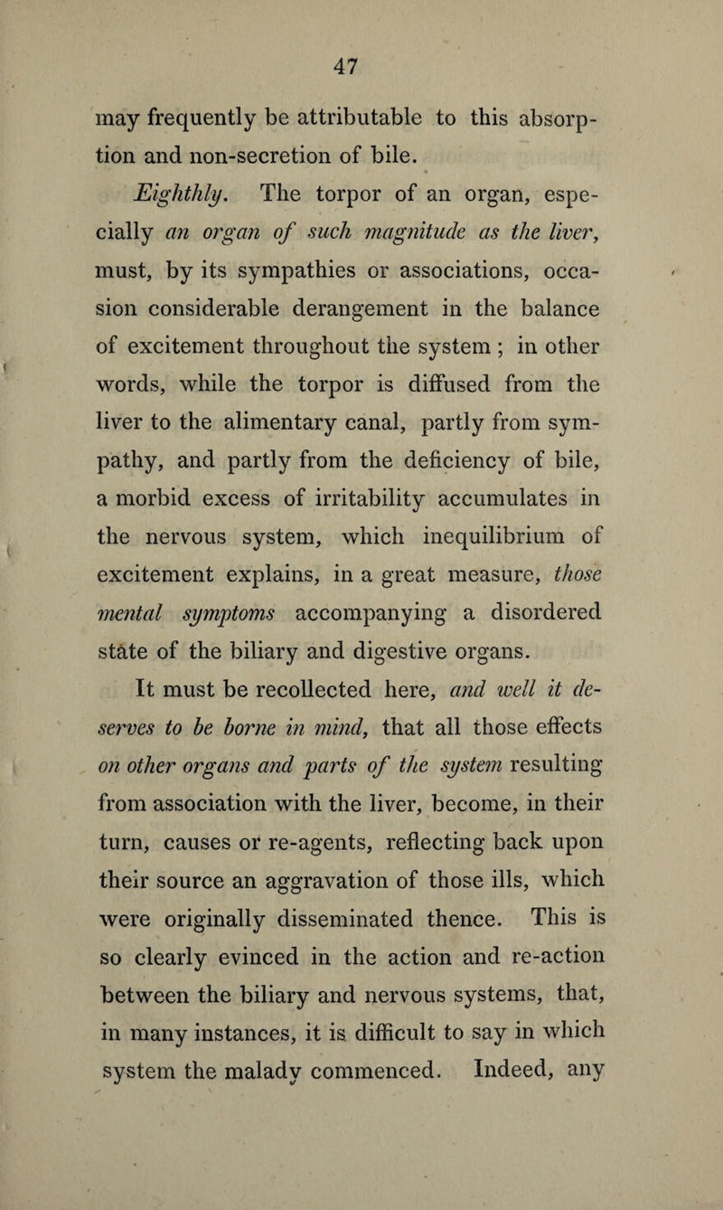 may frequently be attributable to this absorp¬ tion and non-secretion of bile. * Eighthly. The torpor of an organ, espe¬ cially an organ of such magnitude as the liver, must, by its sympathies or associations, occa¬ sion considerable derangement in the balance of excitement throughout the system ; in other words, while the torpor is diffused from the liver to the alimentary canal, partly from sym¬ pathy, and partly from the deficiency of bile, a morbid excess of irritability accumulates in the nervous system, which inequilibrium of excitement explains, in a great measure, those mental symptoms accompanying a disordered state of the biliary and digestive organs. It must be recollected here, and well it de¬ serves to he borne in mind, that all those effects on other organs and parts of the system resulting from association with the liver, become, in their turn, causes or re-agents, reflecting back upon their source an aggravation of those ills, which were originally disseminated thence. This is so clearly evinced in the action and re-action between the biliary and nervous systems, that, in many instances, it is difficult to say in which system the malady commenced. Indeed, any