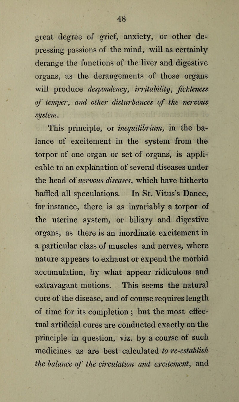 great degree of grief, anxiety, or other de¬ pressing passions of the mind, will as certainly derange the functions of the liver and digestive organs, as the derangements of those organs will produce despondency, irritability, fickleness of temper, and other disturbances of the nervous system. This principle, or inequilibrium, in the ba¬ lance of excitement in the system from the torpor of one organ or set of organs, is appli¬ cable to an explanation of several diseases under the head of nervous diseases, which have hitherto baffled all speculations. In St. Vitus’s Dance, for instance, there is as invariably a torpor of the uterine system, or biliary and digestive organs, as there is an inordinate excitement in a particular class of muscles and nerves, where nature appears to exhaust or expend the morbid accumulation, by what appear ridiculous and extravagant motions. This seems the natural cure of the disease, and of course requires length of time for its completion ; but the most effec¬ tual artificial cures are conducted exactly on the principle in question, viz. by a course of such medicines as are best calculated to re-establish the balance of the circulation and excitement, and