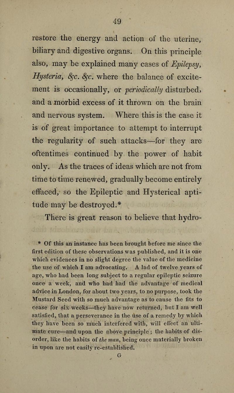 restore the energy and action of the uterine, biliary and digestive organs. On this principle also, may be explained many cases of Epilepsy, Hysteria, <§*c. 8$c. where the balance of excite¬ ment is occasionally, or pey'iodically disturbed, and a morbid excess of it thrown on the brain and nervous system. Where this is the case it is of great importance to attempt to interrupt the regularity of such attacks—for they are oftentimes continued by the power of habit only. As the traces of ideas which are not from time to time renewed, gradually become entirely effaced, so the Epileptic and Hysterical apti¬ tude may be destroyed.* There is great reason to believe that hydro- * Of this an instance has been brought before me since the first edition of these observations was published, and it is one which evidences in no slight degree the value of the medicine the use of which I am advocating. A lad of twelve years of age, who had been long subject to a regular epileptic seizure once a week, and who had had the advantage of medical advice in London, for about two years, to no purpose, took the Mustard Seed with so much advantage as to cause the fits to cease for six weeks—they have now returned, but I am well satisfied, that a perseverance in the use of a remedy by which they have been so much interfered with, will effect an ulti¬ mate cure—and upon the above principle ; the habits of dis¬ order, like the habits of the man, being once materially broken in upon are not easily re-established. G