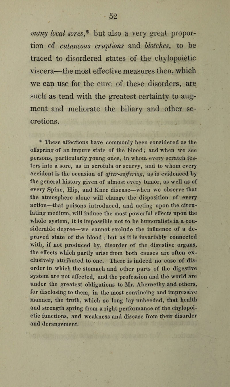 many local sores * but also a very great propor¬ tion of cutaneous eruptions and blotches, to be traced to disordered states of the chylopoietic viscera—the most effective measures then, which we can use for the cure of these disorders, are such as tend with the greatest certainty to aug¬ ment and meliorate the biliary and other se¬ cretions. * These affections have commonly been considered as the offspring of an impure state of the blood ; and when we see persons, particularly young ones, in whom every scratch fes¬ ters into a sore, as in scrofula or scurvy, and to whom every accident is the occasion of after-suffering, as is evidenced by the general history given of almost every tumor, as well as of every Spine, Hip, and Knee disease—when we observe that the atmosphere alone will change the disposition of every action—that poisons introduced, and acting upon the circu¬ lating medium, will induce the most powerful effects upon the whole system, it is impossible not to be liumoralists in a con¬ siderable degree—we cannot exclude the influence of a de¬ praved state of the blood ; but as it is invariably connected with, if not produced by, disorder of the digestive organs, the effects which partly arise from both causes are often ex¬ clusively attributed to one. There is indeed no case of dis¬ order in which the stomach and other parts of the digestive system are not affected, and the profession and the world are under the greatest obligations to Mr. Abernetby and others, for disclosing to them, in the most convincing and impressive manner, the truth, which so long lay unheeded, that health and strength spring from a right performance of the chylopoi¬ etic functions, and weakness and disease from their disorder and derangement.