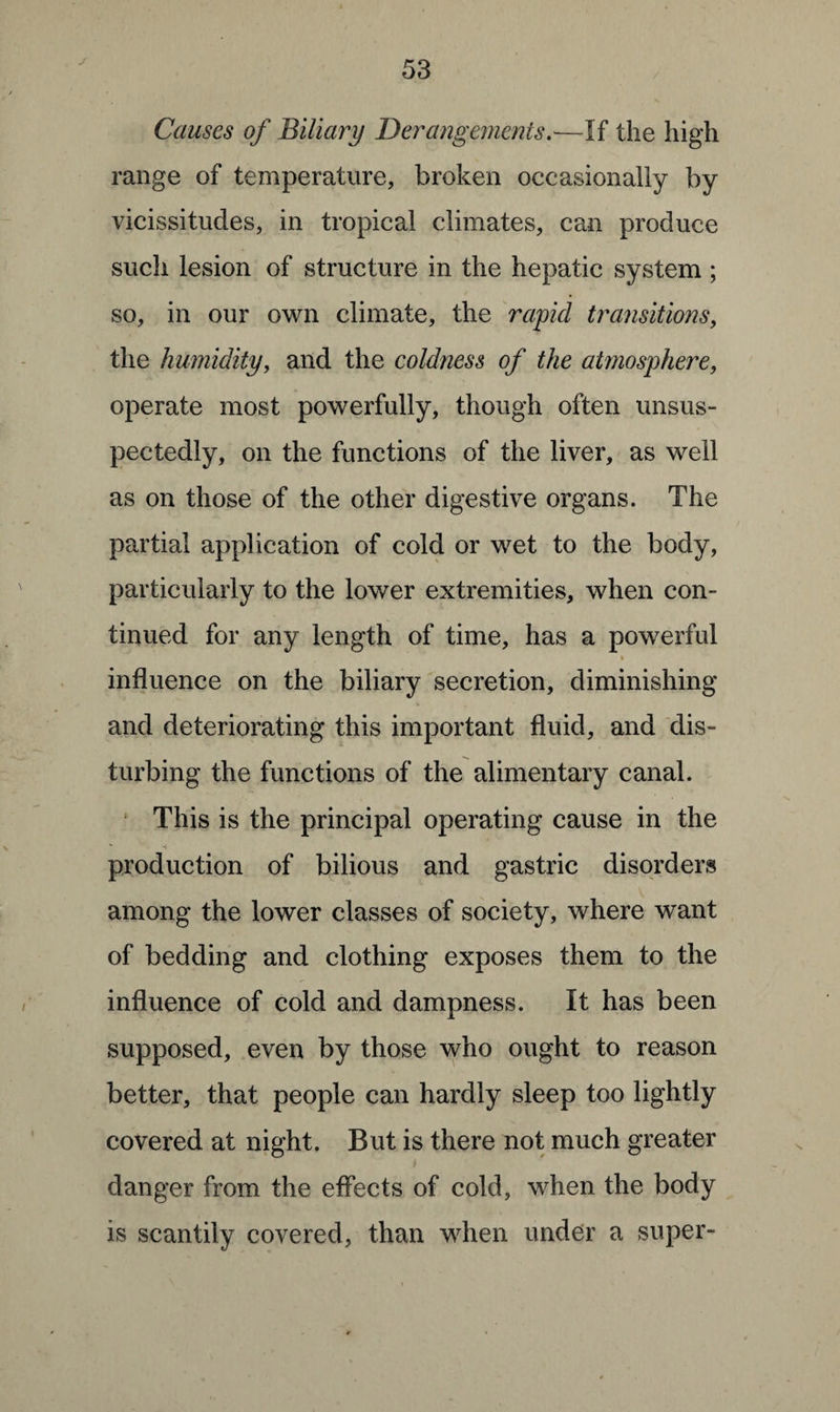 J Causes of Biliary Derangements.—If the high range of temperature, broken occasionally by vicissitudes, in tropical climates, can produce such lesion of structure in the hepatic system ; so, in our own climate, the rapid transitions, the humidity, and the coldness of the atmosphere, operate most powerfully, though often unsus- pectedly, on the functions of the liver, as well as on those of the other digestive organs. The partial application of cold or wet to the body, particularly to the lower extremities, when con¬ tinued for any length of time, has a powerful influence on the biliary secretion, diminishing and deteriorating this important fluid, and dis¬ turbing the functions of the alimentary canal. This is the principal operating cause in the * •! production of bilious and gastric disorders among the lower classes of society, where want of bedding and clothing exposes them to the influence of cold and dampness. It has been supposed, even by those who ought to reason better, that people can hardly sleep too lightly covered at night. But is there not much greater / danger from the effects of cold, when the body is scantily covered, than when under a super-