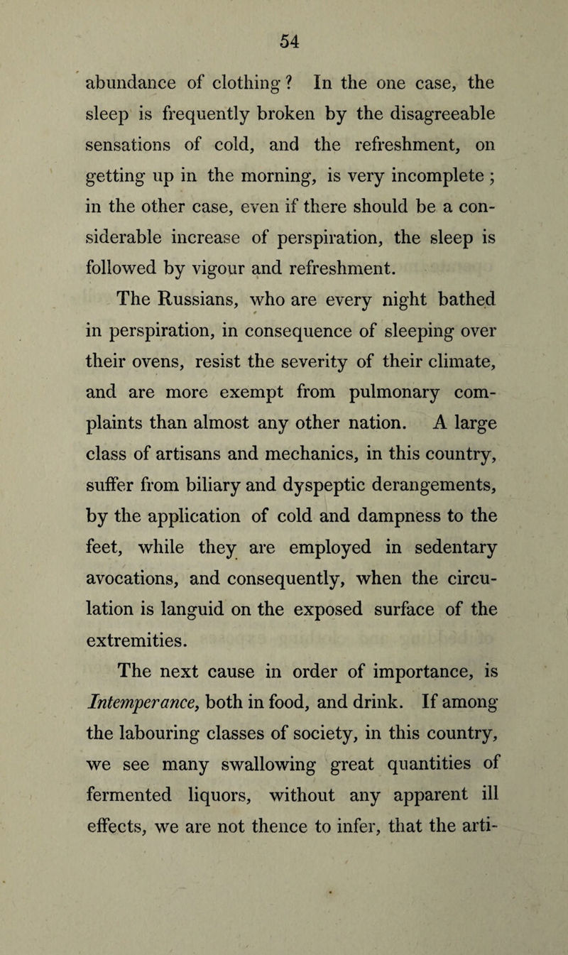 * abundance of clothing ? In the one case, the sleep is frequently broken by the disagreeable sensations of cold, and the refreshment, on getting up in the morning, is very incomplete ; in the other case, even if there should be a con¬ siderable increase of perspiration, the sleep is followed by vigour and refreshment. The Russians, who are every night bathed in perspiration, in consequence of sleeping over their ovens, resist the severity of their climate, and are more exempt from pulmonary com¬ plaints than almost any other nation. A large class of artisans and mechanics, in this country, suffer from biliary and dyspeptic derangements, by the application of cold and dampness to the feet, while they are employed in sedentary avocations, and consequently, when the circu¬ lation is languid on the exposed surface of the extremities. The next cause in order of importance, is Intemperance, both in food, and drink. If among the labouring classes of society, in this country, we see many swallowing great quantities of fermented liquors, without any apparent ill effects, we are not thence to infer, that the arti-