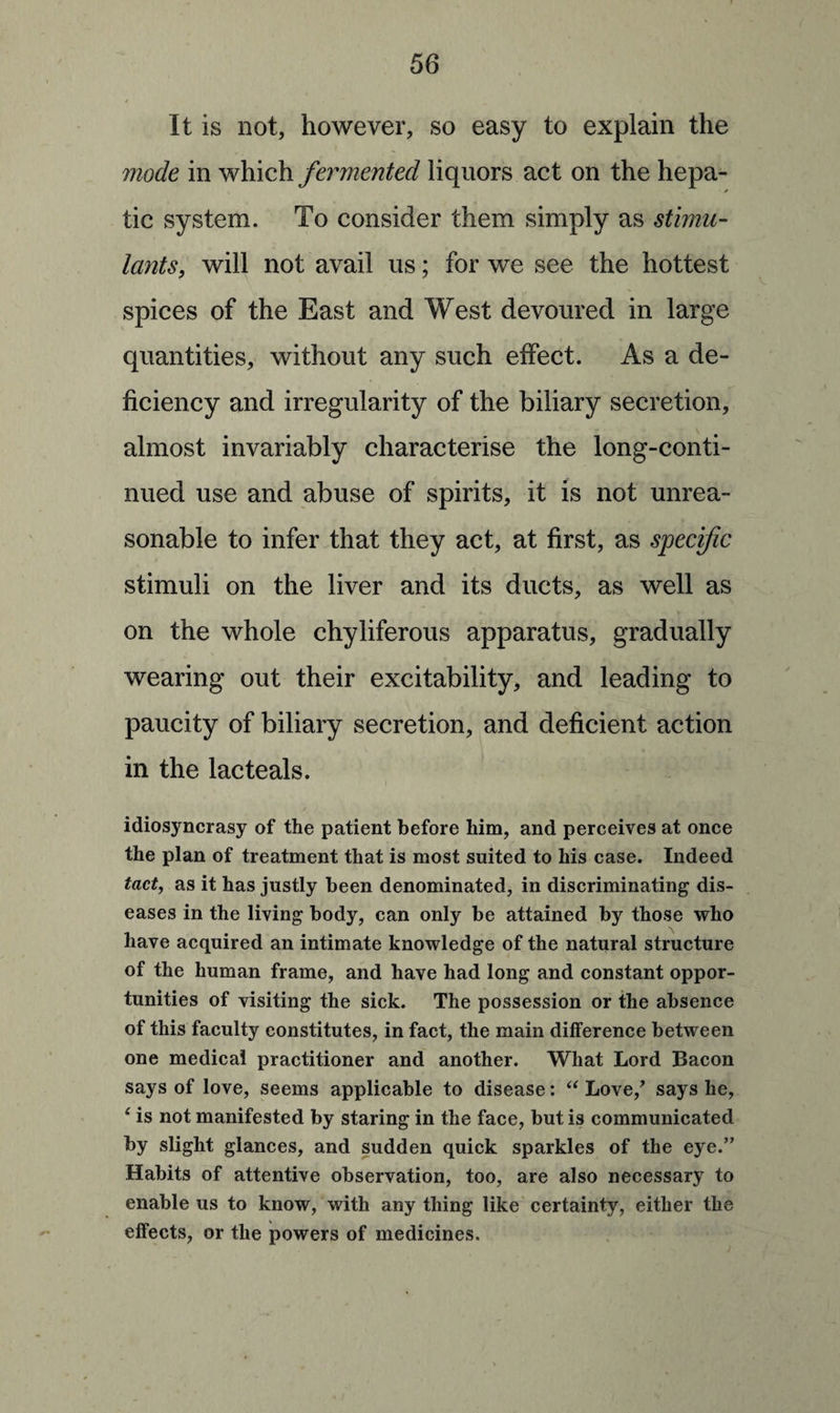 It is not, however, so easy to explain the mode in which fermented liquors act on the hepa- tic system. To consider them simply stimu¬ lants, will not avail us; for we see the hottest spices of the East and West devoured in large quantities, without any such effect. As a de¬ ficiency and irregularity of the biliary secretion, almost invariably characterise the long-conti¬ nued use and abuse of spirits, it is not unrea¬ sonable to infer that they act, at first, as specific stimuli on the liver and its ducts, as well as on the whole chyliferous apparatus, gradually wearing out their excitability, and leading to paucity of biliary secretion, and deficient action in the lac teals. idiosyncrasy of the patient before him, and perceives at once the plan of treatment that is most suited to his case. Indeed tact, as it has justly been denominated, in discriminating dis¬ eases in the living body, can only be attained by those who have acquired an intimate knowledge of the natural structure of the human frame, and have had long and constant oppor¬ tunities of visiting the sick. The possession or the absence of this faculty constitutes, in fact, the main difference between one medical practitioner and another. What Lord Bacon says of love, seems applicable to disease: “ Love/ says he, ‘ is not manifested by staring in the face, but is communicated by slight glances, and sudden quick sparkles of the eye.” Habits of attentive observation, too, are also necessary to enable us to know, with any thing like certainty, either the effects, or the powers of medicines.