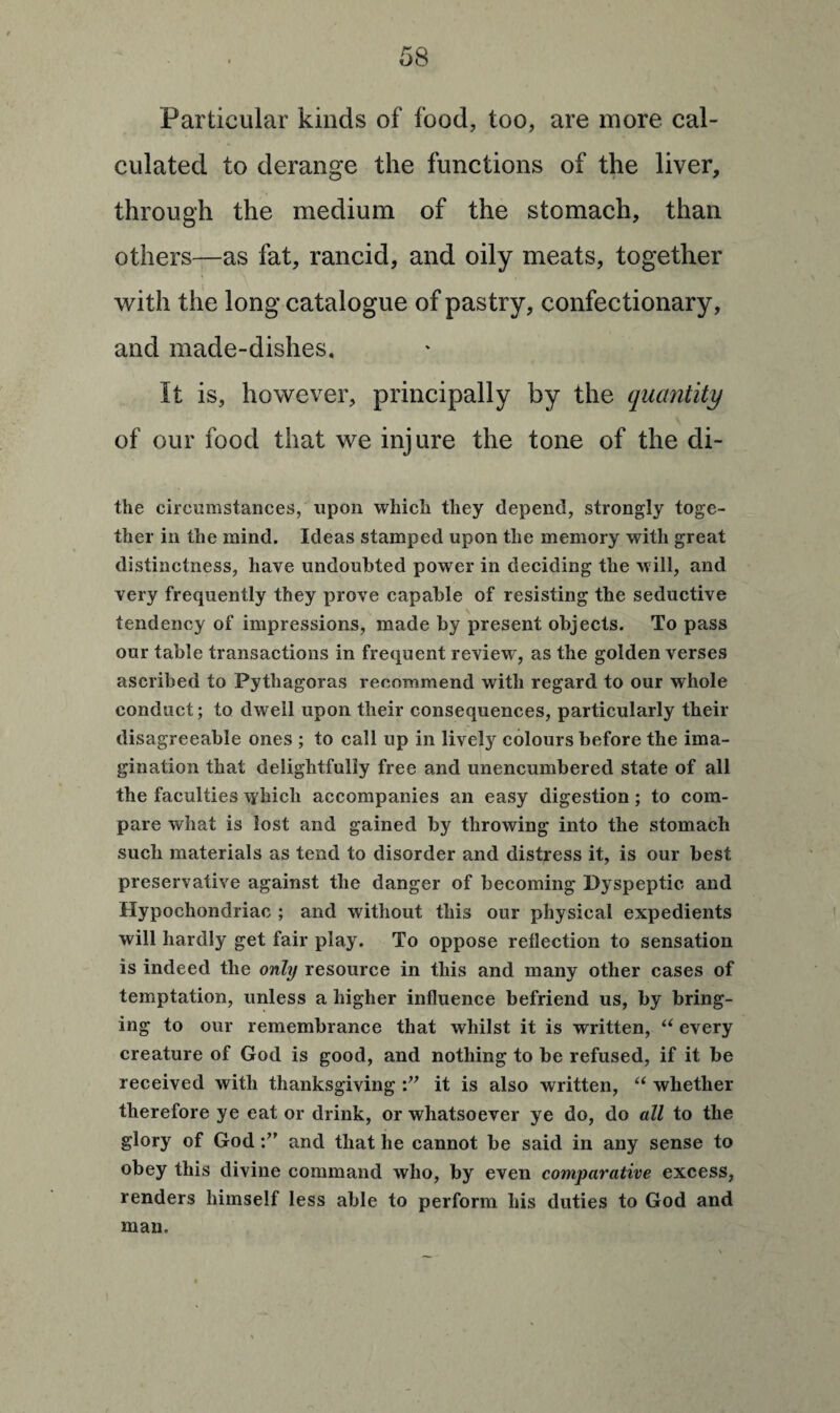 Particular kinds of food, too, are more cal¬ culated to derange the functions of the liver, through the medium of the stomach, than others—as fat, rancid, and oily meats, together with the long catalogue of pastry, confectionary, and made-dishes. It is, however, principally by the quantity of our food that we injure the tone of the di- the circumstances, upon which they depend, strongly toge¬ ther in the mind. Ideas stamped upon the memory with great distinctness, have undoubted power in deciding the will, and very frequently they prove capable of resisting the seductive tendency of impressions, made by present objects. To pass our table transactions in frequent review, as the golden verses ascribed to Pythagoras recommend with regard to our whole conduct; to dwell upon their consequences, particularly their disagreeable ones ; to call up in lively colours before the ima¬ gination that delightfully free and unencumbered state of all the faculties which accompanies an easy digestion; to com¬ pare what is lost and gained by throwing into the stomach such materials as tend to disorder and distress it, is our best preservative against the danger of becoming Dyspeptic and Hypochondriac ; and without this our physical expedients will hardly get fair play. To oppose reflection to sensation is indeed the only resource in this and many other cases of temptation, unless a higher influence befriend us, by bring¬ ing to our remembrance that whilst it is written, “ every creature of God is good, and nothing to be refused, if it be received with thanksgiving it is also written, “ whether therefore ye eat or drink, or whatsoever ye do, do all to the glory of Godand that he cannot be said in any sense to obey this divine command who, by even comparative excess, renders himself less able to perform his duties to God and man.