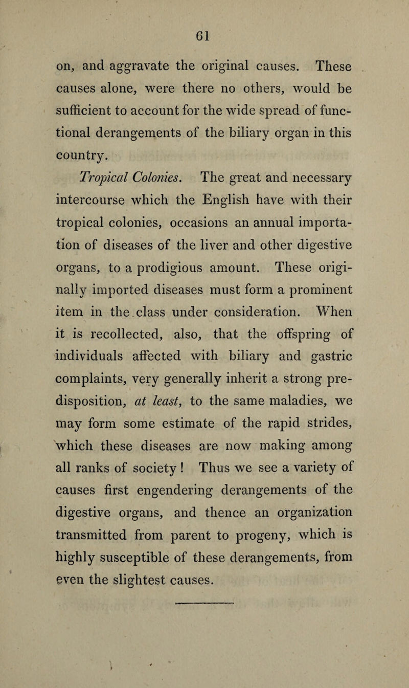 on, and aggravate the original causes. These causes alone, were there no others, would be sufficient to account for the wide spread of func¬ tional derangements of the biliary organ in this country. Tropical Colonies. The great and necessary intercourse which the English have with their tropical colonies, occasions an annual importa¬ tion of diseases of the liver and other digestive organs, to a prodigious amount. These origi¬ nally imported diseases must form a prominent item in the class under consideration. When it is recollected, also, that the offspring of individuals affected with biliary and gastric complaints, very generally inherit a strong pre¬ disposition, at least, to the same maladies, we may form some estimate of the rapid strides, which these diseases are now making among all ranks of society ! Thus we see a variety of causes first engendering derangements of the digestive organs, and thence an organization transmitted from parent to progeny, which is highly susceptible of these derangements, from even the slightest causes. 1