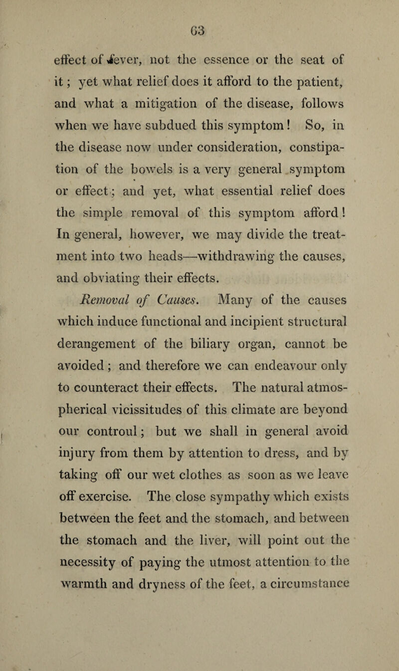 effect of iever, not the essence or the seat of it; yet what relief does it afford to the patient, and what a mitigation of the disease, follows when we have subdued this symptom! So, in the disease now under consideration, constipa¬ tion of the bowels is a very general symptom or effect ; and yet, what essential relief does the simple removal of this symptom afford! In general, however, we may divide the treat¬ ment into two heads—-withdrawing the causes, and obviating their effects. Removal of Causes. Many of the causes which induce functional and incipient structural derangement of the biliary organ, cannot be avoided ; and therefore we can endeavour only to counteract their effects. The natural atmos¬ pherical vicissitudes of this climate are beyond our controul; but we shall in general avoid injury from them by attention to dress, and by taking off our wet clothes as soon as we leave off exercise. The close sympathy which exists between the feet and the stomach, and between the stomach and the liver, will point out the necessity of paying the utmost attention to the warmth and dryness of the feet, a circumstance