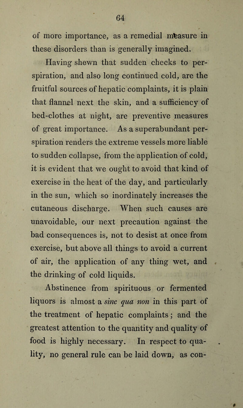 of more importance, as a remedial measure in these disorders than is generally imagined. Having shewn that sudden checks to per¬ spiration, and also long continued cold, are the fruitful sources of hepatic complaints, it is plain that flannel next the skin, and a sufficiency of bed-clothes at night, are preventive measures of great importance. Asa superabundant per¬ spiration renders the extreme vessels more liable to sudden collapse, from the application of cold, it is evident that we ought to avoid that kind of exercise in the heat of the day, and particularly in the sun, which so inordinately increases the cutaneous discharge. When such causes are unavoidable, our next precaution against the bad consequences is, not to desist at once from exercise, but above all things to avoid a current of air, the application of any thing wet, and the drinking of cold liquids. Abstinence from spirituous or fermented liquors is almost a sine qua non in this part of the treatment of hepatic complaints; and the greatest attention to the quantity and quality of food is highly necessary. In respect to qua¬ lity, no general rule can be laid down, as con-
