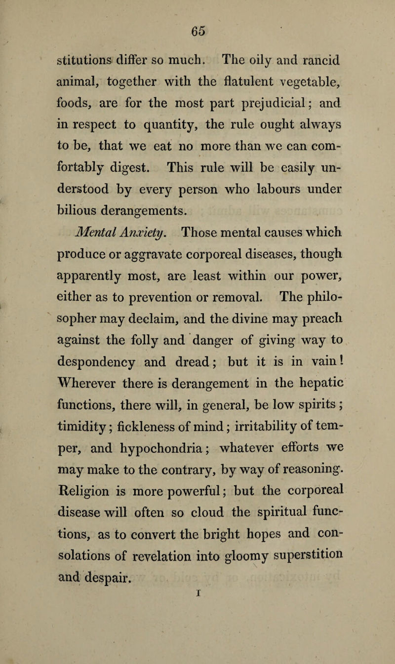 stitutions differ so much. The oily and rancid animal, together with the flatulent vegetable, foods, are for the most part prejudicial; and in respect to quantity, the rule ought always to be, that we eat no more than we can com- * < fortably digest. This rule will be easily un¬ derstood by every person who labours under bilious derangements. Mental Anxiety. Those mental causes which produce or aggravate corporeal diseases, though apparently most, are least within our power, either as to prevention or removal. The philo¬ sopher may declaim, and the divine may preach against the folly and danger of giving way to despondency and dread; but it is in vain! Wherever there is derangement in the hepatic functions, there will, in general, be low spirits ; timidity; fickleness of mind; irritability of tem¬ per, and hypochondria; whatever efforts we may make to the contrary, by way of reasoning. Religion is more powerful; but the corporeal disease will often so cloud the spiritual func¬ tions, as to convert the bright hopes and con¬ solations of revelation into gloomy superstition and despair. i