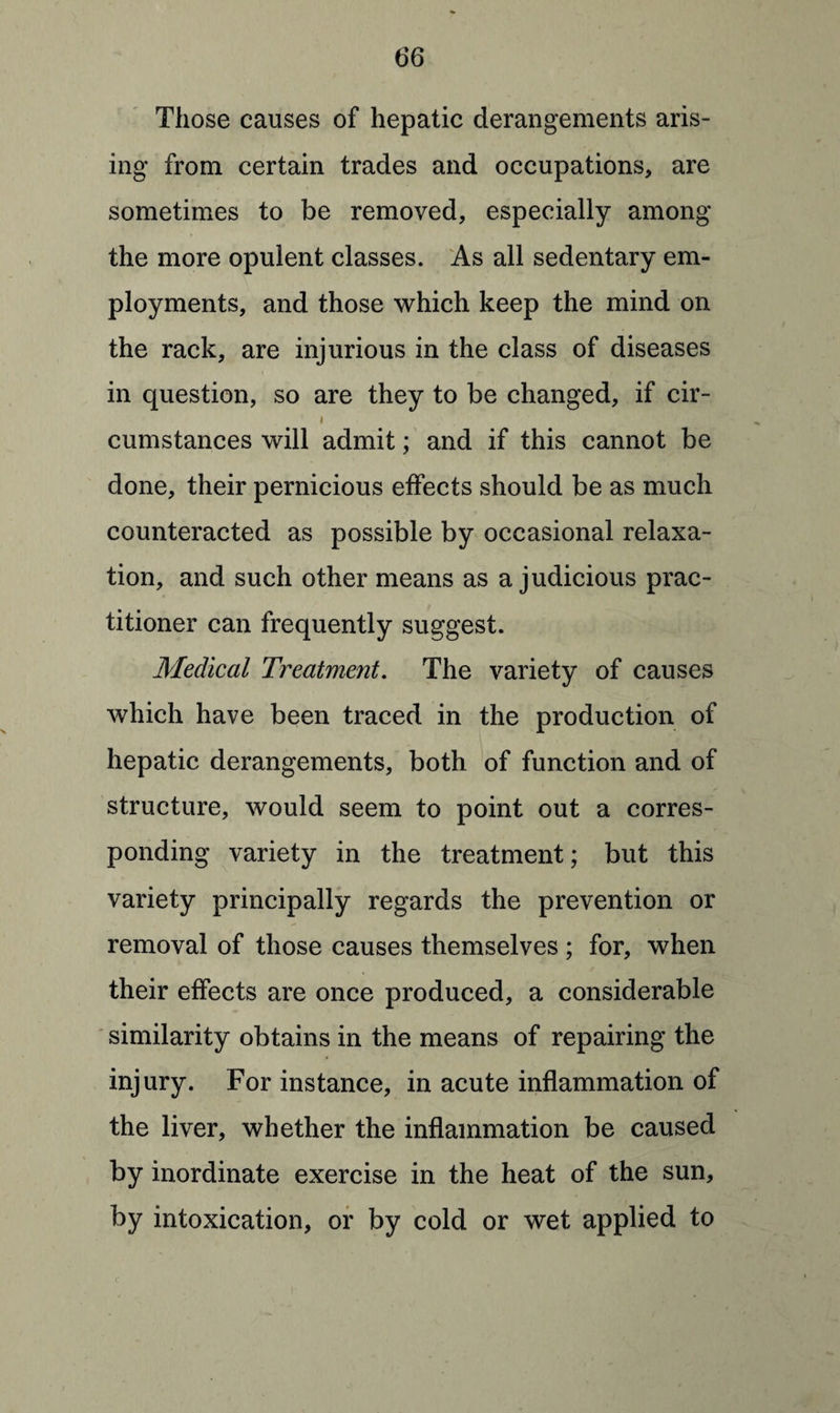 Those causes of hepatic derangements aris¬ ing from certain trades and occupations, are sometimes to be removed, especially among the more opulent classes. As all sedentary em¬ ployments, and those which keep the mind on the rack, are injurious in the class of diseases in question, so are they to be changed, if cir- i cumstances will admit; and if this cannot be done, their pernicious effects should be as much counteracted as possible by occasional relaxa¬ tion, and such other means as a judicious prac¬ titioner can frequently suggest. Medical Treatment. The variety of causes which have been traced in the production of hepatic derangements, both of function and of structure, would seem to point out a corres¬ ponding variety in the treatment; but this variety principally regards the prevention or removal of those causes themselves ; for, when their effects are once produced, a considerable similarity obtains in the means of repairing the injury. For instance, in acute inflammation of the liver, whether the inflammation be caused by inordinate exercise in the heat of the sun, by intoxication, or by cold or wet applied to