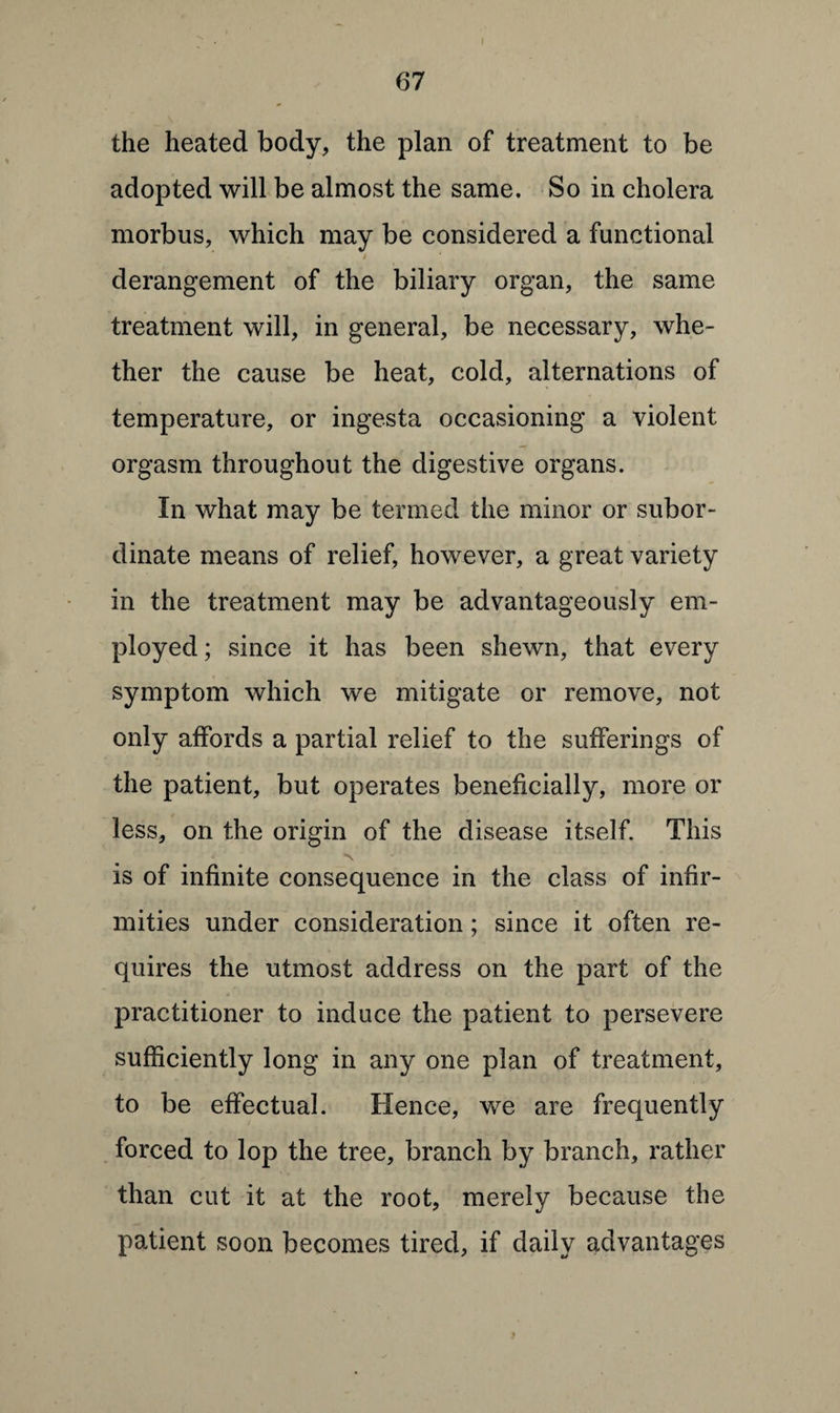 the heated body, the plan of treatment to be adopted will be almost the same. So in cholera morbus, which may be considered a functional t derangement of the biliary organ, the same treatment will, in general, be necessary, whe¬ ther the cause be heat, cold, alternations of temperature, or ingesta occasioning a violent orgasm throughout the digestive organs. In what may be termed the minor or subor¬ dinate means of relief, however, a great variety in the treatment may be advantageously em¬ ployed ; since it has been shewn, that every symptom which we mitigate or remove, not only affords a partial relief to the sufferings of the patient, but operates beneficially, more or less, on the origin of the disease itself. This is of infinite consequence in the class of infir¬ mities under consideration; since it often re¬ quires the utmost address on the part of the practitioner to induce the patient to persevere sufficiently long in any one plan of treatment, to be effectual. Hence, we are frequently forced to lop the tree, branch by branch, rather than cut it at the root, merely because the patient soon becomes tired, if daily advantages