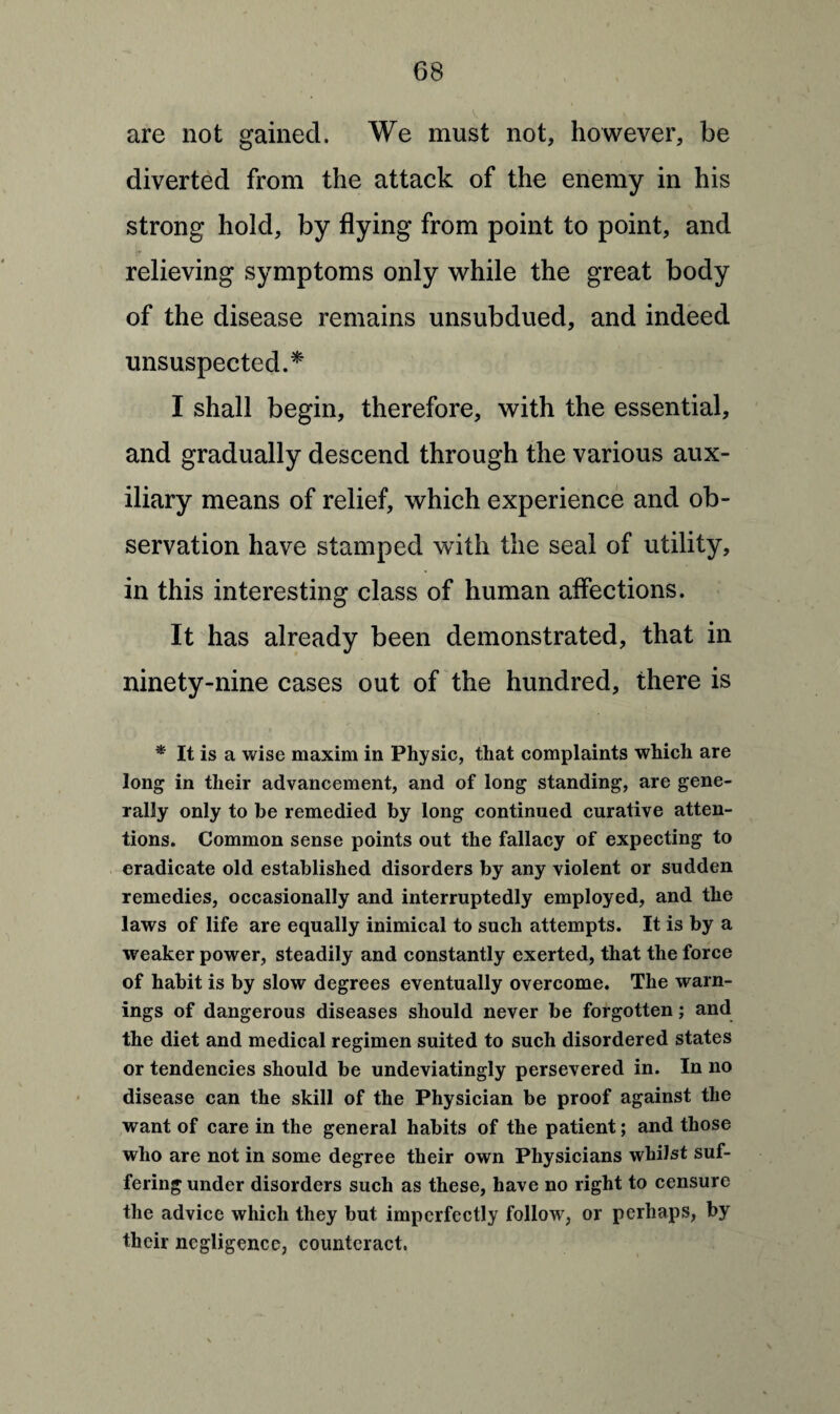 are not gained. We must not, however, be diverted from the attack of the enemy in his strong hold, by flying from point to point, and relieving symptoms only while the great body of the disease remains unsubdued, and indeed unsuspected.* I shall begin, therefore, with the essential, and gradually descend through the various aux¬ iliary means of relief, which experience and ob¬ servation have stamped with the seal of utility, in this interesting class of human affections. It has already been demonstrated, that in ninety-nine cases out of the hundred, there is * It is a wise maxim in Physic, that complaints which are long in their advancement, and of long standing, are gene¬ rally only to he remedied by long continued curative atten¬ tions. Common sense points out the fallacy of expecting to eradicate old established disorders by any violent or sudden remedies, occasionally and interruptedly employed, and the laws of life are equally inimical to such attempts. It is by a weaker power, steadily and constantly exerted, that the force of habit is by slow degrees eventually overcome. The warn¬ ings of dangerous diseases should never be forgotten; and the diet and medical regimen suited to such disordered states or tendencies should be undeviatingly persevered in. In no disease can the skill of the Physician be proof against the want of care in the general habits of the patient; and those who are not in some degree their own Physicians whilst suf¬ fering under disorders such as these, have no right to censure the advice which they but imperfectly follow, or perhaps, by their negligence, counteract.