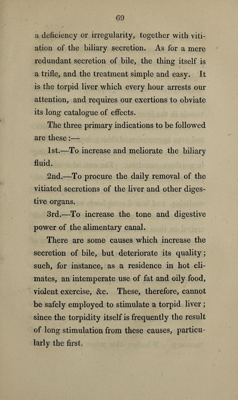 a deficiency or irregularity, together with viti¬ ation of the biliary secretion. As for a mere redundant secretion of bile, the thing itself is a trifle, and the treatment simple and easy. It is the torpid liver which every hour arrests our attention, and requires our exertions to obviate its long catalogue of effects. The three primary indications to be followed are these:— 1st.—To increase and meliorate the biliary fluid. 2nd.—To procure the daily removal of the vitiated secretions of the liver and other diges¬ tive organs. 3rd.—To increase the tone and digestive power of the alimentary canal. There are some causes which increase the secretion of bile, but deteriorate its quality; such, for instance, as a residence in hot cli¬ mates, an intemperate use of fat and oily food, violent exercise, &c. These, therefore, cannot be safely employed to stimulate a torpid liver; since the torpidity itself is frequently the result of long stimulation from these causes, particu¬ larly the first. >