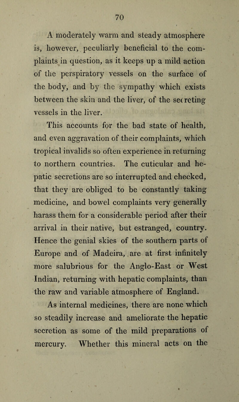 A moderately warm and steady atmosphere is, however, peculiarly beneficial to the com¬ plaints in question, as it keeps up a mild action of the perspiratory vessels on the surface of the body, and by the sympathy which exists between the skin and the liver, of the secreting vessels in the liver. This accounts for the bad state of health, and even aggravation of their complaints, which tropical invalids so often experience in returning to northern countries. The cuticular and he¬ patic secretions are so interrupted and checked, that they are obliged to be constantly taking medicine, and bowel complaints very generally harass them for a considerable period after their arrival in their native, but estranged, country. Hence the genial skies of the southern parts of Europe and of Madeira, are at first infinitely more salubrious for the Anglo-East or West Indian, returning with hepatic complaints, than the raw and variable atmosphere of England. As internal medicines, there are none which so steadily increase and ameliorate the hepatic secretion as some of the mild preparations of mercury. Whether this mineral acts on the *
