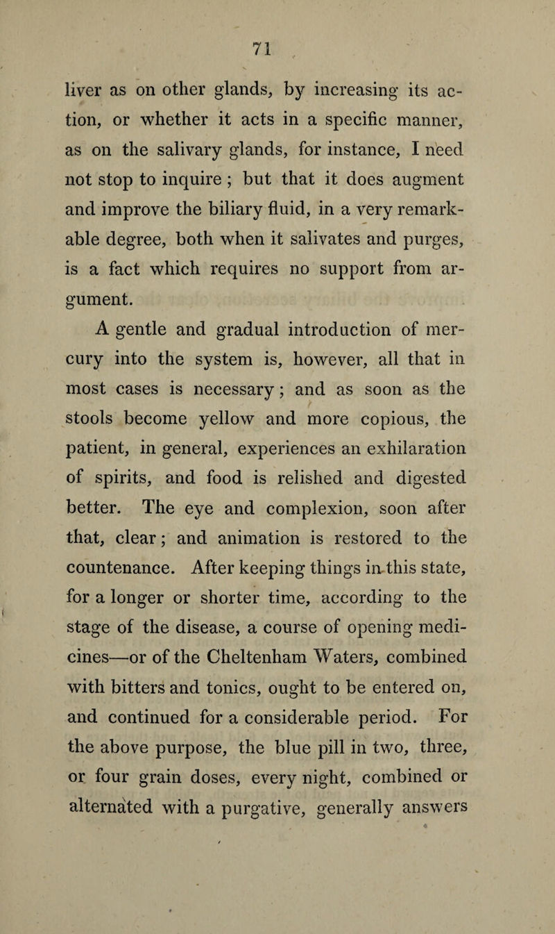liver as on other glands, by increasing its ac¬ tion, or whether it acts in a specific manner, as on the salivary glands, for instance, I need not stop to inquire ; but that it does augment and improve the biliary fluid, in a very remark¬ able degree, both when it salivates and purges, is a fact which requires no support from ar¬ gument. A gentle and gradual introduction of mer¬ cury into the system is, however, all that in most cases is necessary; and as soon as the stools become yellow and more copious, the patient, in general, experiences an exhilaration of spirits, and food is relished and digested better. The eye and complexion, soon after that, clear; and animation is restored to the countenance. After keeping things in this state, for a longer or shorter time, according to the stage of the disease, a course of opening medi¬ cines—or of the Cheltenham Waters, combined with bitters and tonics, ought to be entered on, and continued for a considerable period. For the above purpose, the blue pill in two, three, or four grain doses, every night, combined or alternated with a purgative, generally answers
