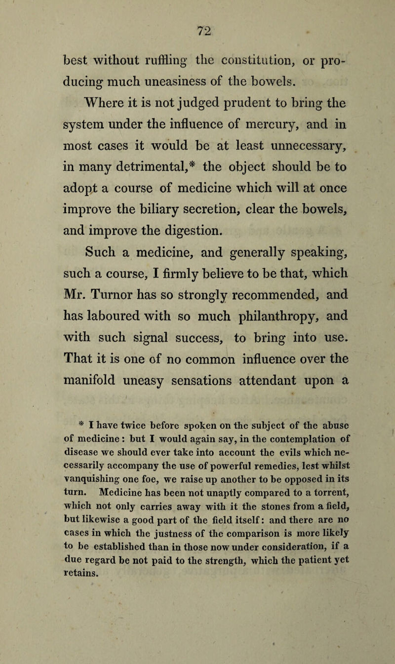 best without ruffling the constitution, or pro¬ ducing much uneasiness of the bowels. Where it is not judged prudent to bring the system under the influence of mercury, and in most cases it would be at least unnecessary, in many detrimental,* the object should be to adopt a course of medicine which will at once improve the biliary secretion, clear the bowels, and improve the digestion. Such a medicine, and generally speaking, such a course, I firmly believe to be that, which Mr. Turnor has so strongly recommended, and has laboured with so much philanthropy, and with such signal success, to bring into use. That it is one of no common influence over the manifold uneasy sensations attendant upon a * I have twice before spoken on the subject of the abuse of medicine : but I would again say, in the contemplation of disease we should ever take into account the evils which ne¬ cessarily accompany the use of powerful remedies, lest whilst vanquishing one foe, we raise up another to be opposed in its turn. Medicine has been not unaptly compared to a torrent, which not only carries away with it the stones from a field, but likewise a good part of the field itself: and there are no cases in which the justness of the comparison is more likely to be established than in those now under consideration, if a due regard be not paid to the strength, which the patient yet retains.