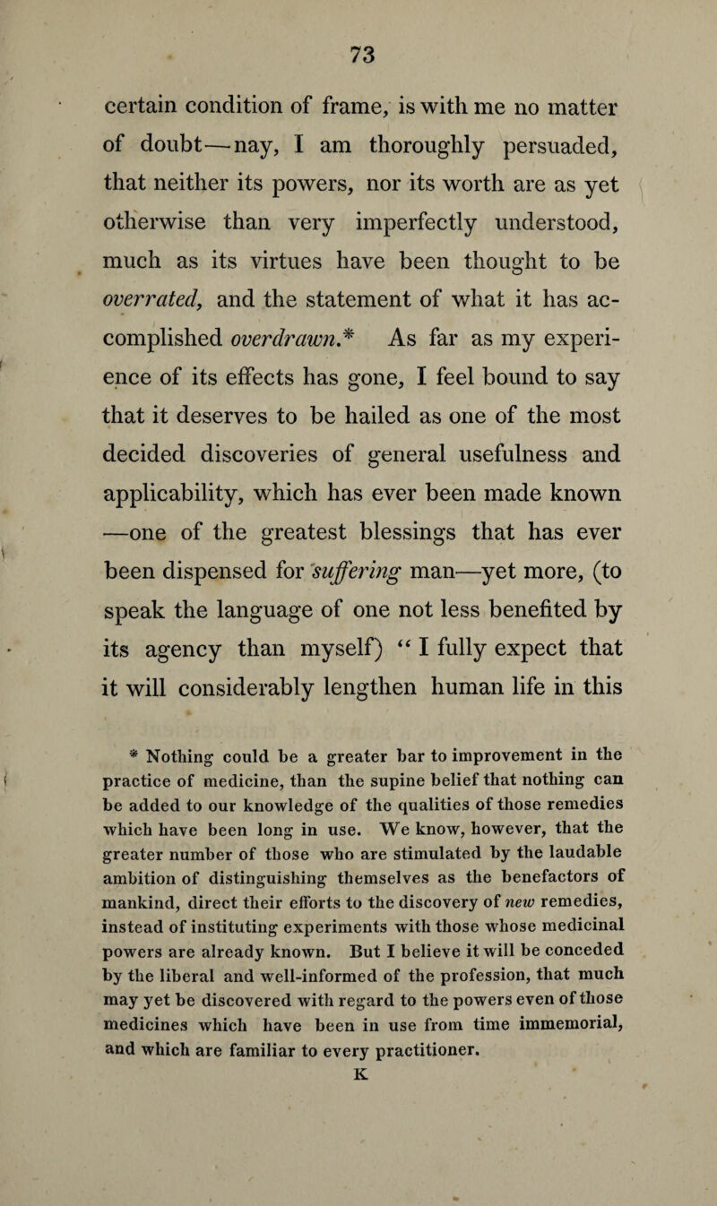 certain condition of frame, is with me no matter of doubt—nay, I am thoroughly persuaded, that neither its powers, nor its worth are as yet otherwise than very imperfectly understood, much as its virtues have been thought to be overrated, and the statement of what it has ac¬ complished overdrawn.* As far as my experi¬ ence of its effects has gone, I feel bound to say that it deserves to be hailed as one of the most decided discoveries of general usefulness and applicability, which has ever been made known —one of the greatest blessings that has ever been dispensed for suffering man—yet more, (to speak the language of one not less benefited by its agency than myself) “ I fully expect that it will considerably lengthen human life in this * Nothing could be a greater bar to improvement in the practice of medicine, than the supine belief that nothing can be added to our knowledge of the qualities of those remedies which have been long in use. We know, however, that the greater number of those who are stimulated by the laudable ambition of distinguishing themselves as the benefactors of mankind, direct their efforts to the discovery of new remedies, instead of instituting experiments with those whose medicinal powers are already known. But I believe it will be conceded by the liberal and well-informed of the profession, that much may yet be discovered with regard to the powers even of those medicines which have been in use from time immemorial, and which are familiar to every practitioner. K