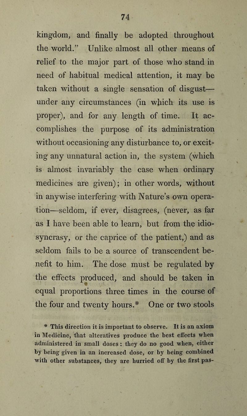 kingdom, and finally be adopted throughout the world.” Unlike almost all other means of relief to the major part of those who stand in need of habitual medical attention, it may be taken without a single sensation of disgust— under any circumstances (in which its use is proper), and for any length of time. It ac¬ complishes the purpose of its administration without occasioning any disturbance to, or excit- ✓ ing any unnatural action in, the system (which is almost invariably the case when ordinary medicines are given); in other words, without in anywise interfering with Nature’s own opera¬ tion—seldom, if ever, disagrees, (never, as far as I have been able to learn, but from the idio¬ syncrasy, or the caprice of the patient,) and as seldom fails to be a source of transcendent be¬ nefit to him. The dose must be regulated by the effects produced, and should be taken in equal proportions three times in the course of the four and twenty hours.* One or two stools * This direction it is important to observe. It is an axiom in Medicine, that alteratives produce the best effects when administered in small doses : they do no good when, either by being given in an increased dose, or by being combined with other substances, they are hurried off by the first pas-