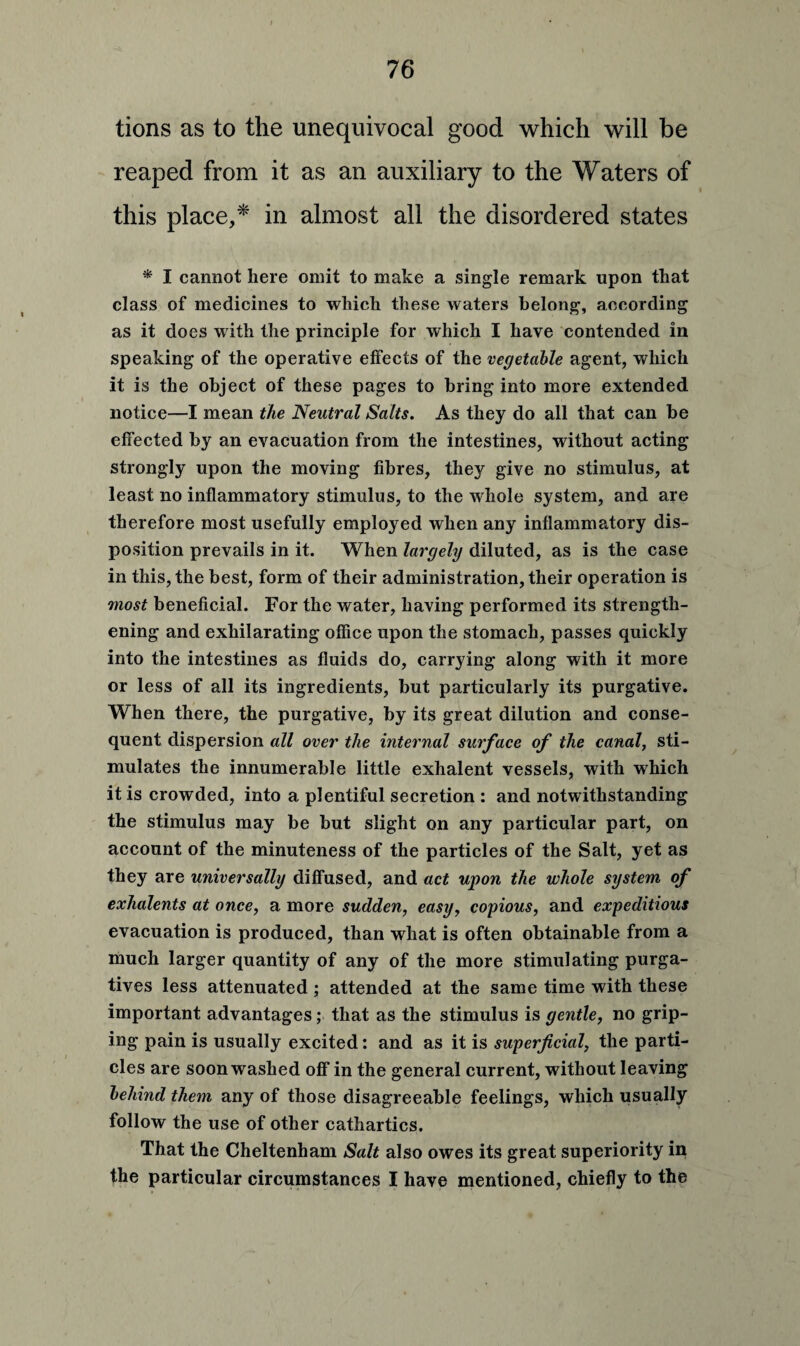 tions as to the unequivocal good which will be reaped from it as an auxiliary to the Waters of this place,* in almost all the disordered states * I cannot here omit to make a single remark upon that class of medicines to which these waters belong, according as it does with the principle for which I have contended in speaking of the operative elfects of the vegetable agent, which it is the object of these pages to bring into more extended notice—I mean the Neutral Salts. As they do all that can he effected by an evacuation from the intestines, without acting strongly upon the moving fibres, they give no stimulus, at least no inflammatory stimulus, to the whole system, and are therefore most usefully employed when any inflammatory dis¬ position prevails in it. When largely diluted, as is the case in this, the best, form of their administration, their operation is most beneficial. For the water, having performed its strength¬ ening and exhilarating office upon the stomach, passes quickly into the intestines as fluids do, carrying along with it more or less of all its ingredients, but particularly its purgative. When there, the purgative, by its great dilution and conse¬ quent dispersion all over the internal surface of the canal, sti¬ mulates the innumerable little exhalent vessels, with which it is crowded, into a plentiful secretion : and notwithstanding the stimulus may be but slight on any particular part, on account of the minuteness of the particles of the Salt, yet as they are universally diffused, and act upon the whole system of exhalents at once, a more sudden, easy, copious, and expeditious evacuation is produced, than what is often obtainable from a much larger quantity of any of the more stimulating purga¬ tives less attenuated ; attended at the same time with these important advantages; that as the stimulus is gentle, no grip¬ ing pain is usually excited: and as it is superficial, the parti¬ cles are soon washed off in the general current, without leaving behind them any of those disagreeable feelings, which usually follow the use of other cathartics. That the Cheltenham Salt also owes its great superiority in the particular circumstances I have mentioned, chiefly to the