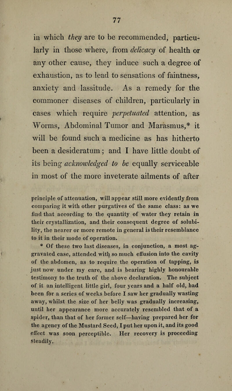 in which they are to be recommended, particu¬ larly in those where, from delicacy of health or any other cause, they induce such a degree of exhaustion, as to lead to sensations of faintness, anxiety and lassitude. As a remedy for the commoner diseases of children, particularly in cases which require yeryetuated attention, as Worms, Abdominal Tumor and Marasmus,* it will be found such a medicine as has hitherto i been a desideratum; and I have little doubt of its being acknowledged to he equally serviceable in most of the more inveterate ailments of after principle of attenuation, will appear still more evidently from comparing it with other purgatives of the same class: as we find that according to the quantity of water they retain in their crystallization, and their consequent degree of solubi¬ lity, the nearer or more remote in general is their resemblance to it in their mode of operation. * Of these two last diseases, in conjunction, a most ag¬ gravated case, attended witlj so much effusion into the cavity of the abdomen, as to require the operation of tapping, is just now under my care, and is bearing highly honourable testimony to the truth of the above declaration. The subject of it an intelligent little girl, four years and a half old, had been for a series of weeks before I saw her gradually wasting away, whilst the size of her belly was gradually increasing, until her appearance more accurately resembled that of a spider, than that of her former self—having prepared her for the agency of the Mustard Seed, I put her upon it, and its good effect was soon perceptible. Her recovery is proceeding steadily.