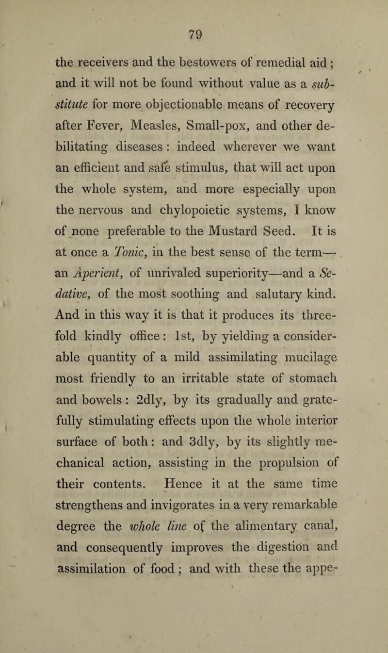 the receivers and the bestowers of remedial aid ; and it will not be found without value as a sub¬ stitute for more objectionable means of recovery after Fever, Measles, Small-pox, and other de¬ bilitating diseases : indeed wherever we want an efficient and safe stimulus, that will act upon the whole system, and more especially upon the nervous and chylopoietic systems, I know of none preferable to the Mustard Seed. It is at once a Tonic, in the best sense of the term— an Aperient, of unrivaled superiority—and a Se¬ dative, of the most soothing and salutary kind. And in this way it is that it produces its three¬ fold kindly office: 1st, by yielding a consider¬ able quantity of a mild assimilating mucilage most friendly to an irritable state of stomach and bowels : 2dly, by its gradually and grate¬ fully stimulating effects upon the whole interior surface of both: and 3dly, by its slightly me¬ chanical action, assisting in the propulsion of their contents. Hence it at the same time strengthens and invigorates in a very remarkable degree the whole line of the alimentary canal, and consequently improves the digestion and assimilation of food ; and with these the appe-