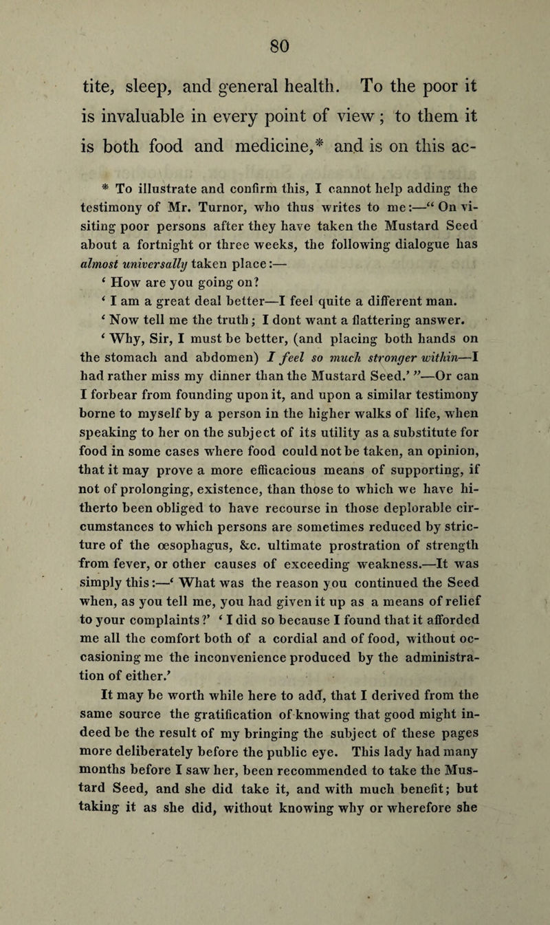 tite, sleep, and general health. To the poor it is invaluable in every point of view; to them it is both food and medicine,* and is on this ac- * To illustrate and confirm this, I cannot help adding the testimony of Mr. Turnor, who thus writes to me:—“ On vi¬ siting poor persons after they have taken the Mustard Seed about a fortnight or three weeks, the following dialogue has almost universally taken place:— ‘ How are you going on? i I am a great deal better—I feel quite a different man. 1 Now tell me the truth ; I dont want a flattering answer. 1 Why, Sir, I must he better, (and placing both hands on the stomach and abdomen) I feel so much stronger within—I had rather miss my dinner than the Mustard Seed/ ”—Or can I forbear from founding upon it, and upon a similar testimony borne to myself by a person in the higher walks of life, when speaking to her on the subject of its utility as a substitute for food in some cases w here food could not be taken, an opinion, that it may prove a more efficacious means of supporting, if not of prolonging, existence, than those to which we have hi¬ therto been obliged to have recourse in those deplorable cir¬ cumstances to which persons are sometimes reduced by stric¬ ture of the oesophagus, &c. ultimate prostration of strength from fever, or other causes of exceeding weakness.—It was simply this:—4 What was the reason you continued the Seed when, as you tell me, you had given it up as a means of relief to your complaints ?’ * I did so because I found that it afforded me all the comfort both of a cordial and of food, without oc¬ casioning me the inconvenience produced by the administra¬ tion of either/ It may be worth while here to add, that I derived from the same source the gratification of knowing that good might in¬ deed be the result of my bringing the subject of these pages more deliberately before the public eye. This lady had many months before I saw her, been recommended to take the Mus¬ tard Seed, and she did take it, and with much benefit; but taking it as she did, without knowing why or wherefore she