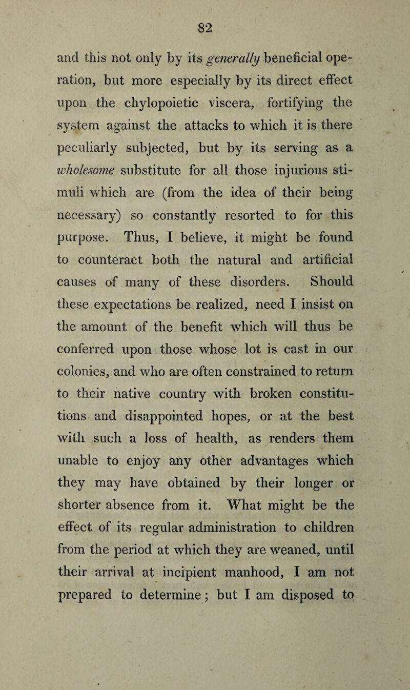 and this not only by its generally beneficial ope¬ ration, but more especially by its direct effect upon the chylopoietic viscera, fortifying the system against the attacks to which it is there peculiarly subjected, but by its serving as a wholesome substitute for all those injurious sti¬ muli which are (from the idea of their being necessary) so constantly resorted to for this purpose. Thus, I believe, it might be found to counteract both the natural and artificial causes of many of these disorders. Should these expectations be realized, need I insist on the amount of the benefit which will thus be conferred upon those whose lot is cast in our colonies, and who are often constrained to return to their native country with broken constitu¬ tions and disappointed hopes, or at the best with such a loss of health, as renders them unable to enjoy any other advantages which they may have obtained by their longer or shorter absence from it. What might be the effect of its regular administration to children from the period at which they are weaned, until their arrival at incipient manhood, I am not prepared to determine; but I am disposed to
