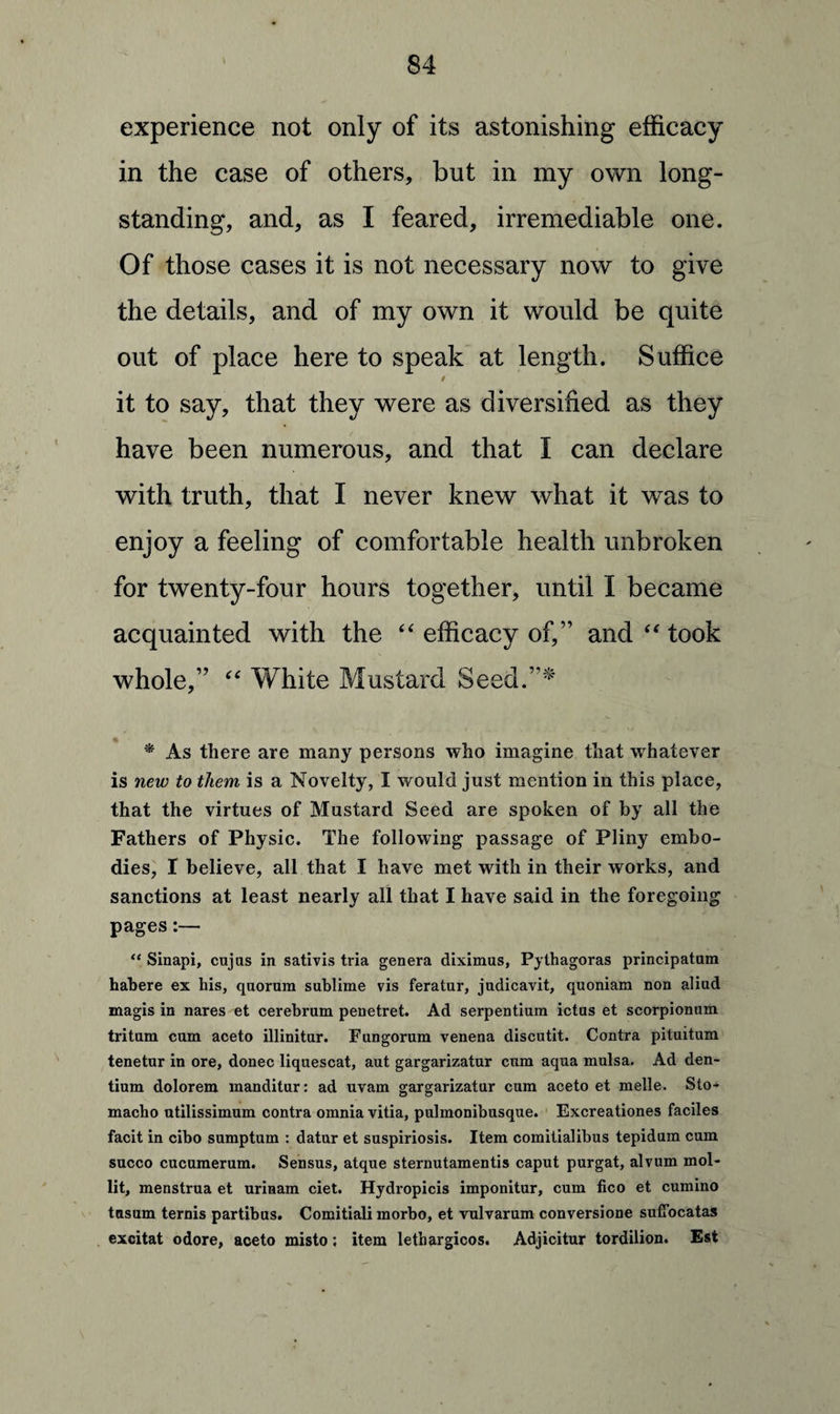 experience not only of its astonishing efficacy in the case of others, but in my own long¬ standing, and, as I feared, irremediable one. Of those cases it is not necessary now to give the details, and of my own it would be quite out of place here to speak at length. Suffice it to say, that they were as diversified as they have been numerous, and that I can declare with truth, that I never knew what it was to enjoy a feeling of comfortable health unbroken for twenty-four hours together, until I became acquainted with the “ efficacy of,” and “ took whole,” “ White Mustard Seed.”* * As there are many persons who imagine that whatever is new to them is a Novelty, I would just mention in this place, that the virtues of Mustard Seed are spoken of by all the Fathers of Physic. The following passage of Pliny embo¬ dies, I believe, all that I have met with in their works, and sanctions at least nearly all that I have said in the foregoing pages:— “ Sinapi, cujas in sativis tria genera diximus, Pythagoras principatam habere ex his, quorum sublime vis feratur, judicavit, quoniam non aliud magis in nares et cerebrum penetret. Ad serpentium ictus et scorpionum tritum cum aceto illinitur. Fungorum venena discutit. Contra pituitum tenetur in ore, donee liquescat, aut gargarizatur exxm aqua mulsa. Ad den- tium dolorem manditur: ad uvam gargarizatur cum aceto et melle. Sto- macho utilissimum contra omnia vitia, pulmonibusque. Excreationes faciles facit in cibo sumptum : datur et suspiriosis. Item comitialibus tepidum cum succo cucumerum. Sensus, atque sternutamentis caput purgat, alvum mol- lit, menstrua et urinam ciet. Hydropicis imponitur, cum fico et cumino tnsum ternis partibus. Comitiali morbo, et vulvarum conversione suffocatas excitat odore, aceto misto; item lethargicos. Adjicitur tordilion. Est