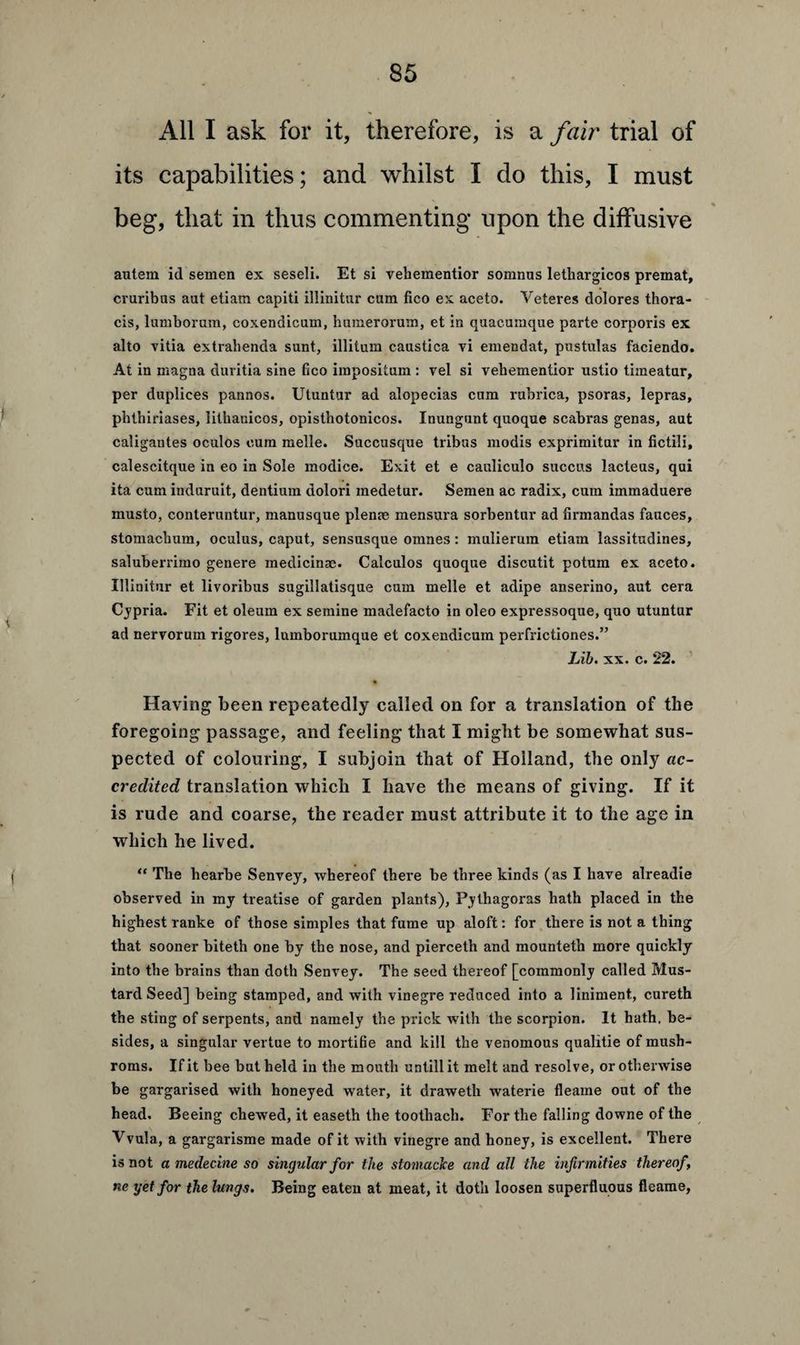 All I ask for it, therefore, is a fair trial of its capabilities; and whilst I do this, I must beg, that in thus commenting upon the diffusive autern id semen ex seseli. Et si vehementior somnns lethargicos premat, cruribus aut etiam capiti iliinitur cum fico ex aceto. Veteres dolores thora¬ cis, lumborum, coxendicum, humerorum, et in quacumque parte corporis ex alto vitia extrahenda sunt, illitum caustica vi emendat, pustulas faciendo. At in magna duvitia sine fico impositum : vel si vehementior ustio timeatur, per duplices pannos. Utuntur ad alopecias cum rubrica, psoras, lepras, phthiriases, Iithanicos, opisthotonicos. Inungunt quoque scabras genas, aut caligantes oculos cum melle. Succusque tribus modis exprimitur in fictili, calescitque in eo in Sole modice. Exit et e cauliculo succus lacteus, qui ita cum induruit, dentium dolori medetur. Semen ac radix, cum immaduere musto, conteruntur, manusque plenrn mensura sorbentur ad firmandas fauces, stomachum, oculus, caput, sensusque omnes: mulierum etiam lassitudines, saluberrimo genere medicinae. Calculos quoque discutit potum ex aceto. Iliinitur et livoribus sugillatisque cum melle et adipe anserino, aut cera Cypria. Fit et oleum ex semine madefacto in oleo expressoque, quo utuntur ad nervorum rigores, lumborumque et coxendicum perfrictiones.” Lib. xx. c. 22. Having been repeatedly called on for a translation of the foregoing passage, and feeling that I might be somewhat sus¬ pected of colouring, I subjoin that of Holland, the only ac¬ credited translation which I have the means of giving. If it is rude and coarse, the reader must attribute it to the age in which he lived. “ The hearbe Senvey, whereof there be three kinds (as I have alreadie observed in my treatise of garden plants), Pythagoras hath placed in the highest ranke of those simples that fume up aloft: for there is not a thing that sooner biteth one by the nose, and pierceth and mounteth more quickly into the brains than doth Senvey. The seed thereof [commonly called Mus¬ tard Seed] being stamped, and with vinegre reduced into a liniment, cureth the sting of serpents, and namely the prick with the scorpion. It hath, be¬ sides, a singular vertue to mortifie and kill the venomous qualitie of mush- roms. If it bee but held in the mouth untillit melt and resolve, or otherwise be gargarised with honeyed water, it draweth waterie fleame out of the head. Beeing chewed, it easeth the tootliach. For the falling downe of the Vvula, a gargarisme made of it with vinegre and honey, is excellent. There is not a medecine so singular for the stomacke and all the infirmities thereof ne yet for the lungs. Being eaten at meat, it doth loosen superfluous fleame,