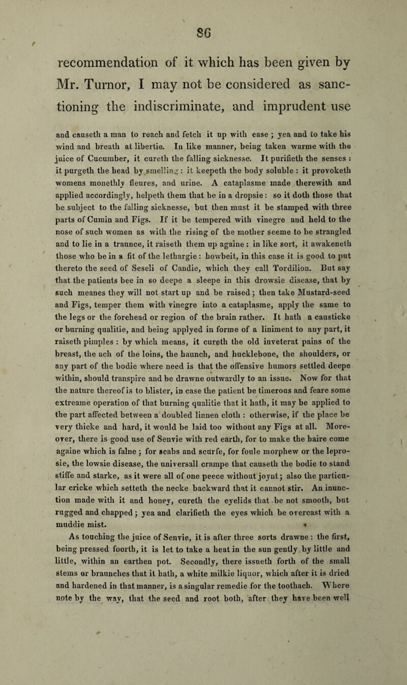 r recommendation of it which has been given by Mr. Turnor, I may not be considered as sanc¬ tioning the indiscriminate, and imprudent use and causeth a man to reach and fetch it op with ease ; yea and to take his wind and breath at libertie. In like manner, being taken warme with the juice of Cucumber, it cureth the falling sicknesse. Itpurifietli the senses : it pui'geth the head by smelling : it keepeth the body soluble : it provoketh womens monethly fleures, and urine. A cataplasme made therewith and applied accordingly, helpeth them that be in a dropsie: so it doth those that be subject to the falling sicknesse, but then must it be stamped with three parts of Cumin and Figs. If it be tempered with vinegre and held to the nose of such women as with the rising of the mother seeme to be strangled and to lie in a traunce, it raiseth them up againe : in like sort, it awakeneth those who be in a lit of the lethargie : howbeit, in this case it is good to put thereto the seed of Seseli of Candie, which they call Tordilion. But say that the patients bee in so deepe a sleepe in this drowsie disease, that by such meanes they will not start up and be raised ; then take Mustard-seed and Figs, temper them with vinegre into a cataplasme, apply the same to the legs or the forehead or region of the brain rather. It hath a causticke or burning qualitie, and being applyed in forme of a liniment to any part, it raiseth pimples : by which means, it cureth the old inveterat pains of the breast, the ach of the loins, the haunch, and hucklebone, the shoulders, or any part of the bodie where need is that the offensive humors settled deepe within, should transpire and be drawne outwardly to an issue. Now for that the nature thereof is to blister, in case the patient be timerous and feare some extreame operation of that burning qualitie that it hath, it may be applied to the part affected between a doubled linnen cloth : otherwise, if the place be very thicke and hard, it would be laid too without any Figs at all. More¬ over, there is good use of Senvie with red earth, for to make the haire come againe which is falne ; for scabs and scurfe, for foule morphew or the lepro- sie, the lowsie disease, the universall crampe that causeth the bodie to stand stiffe and starke, as it were all of one peece without joynt; also the particu¬ lar cricke which setteth the necke backward that it cannot stir. An inunc¬ tion made with it and honey, cureth the eyelids that be not smooth, but rugged and chapped ; yea and clarifieth the eyes Avhich be overcast with a muddie mist. * As touching the juice of Senvie, it is after three sorts drawne: the first, being pressed foorth, it is let to take a heat in the sun gently by little and little, within an earthen pot. Secondly, there issueth forth of the small stems or braunches that it hath, a white milkie liquor, which after it is dried and hardened in that manner, is a singular remedie for the toothach. Where note by the way, that the seed and root both, after they have been well