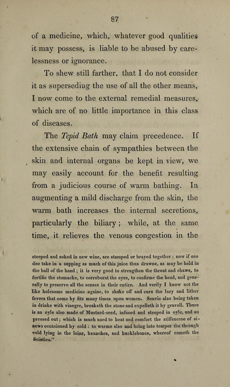 of a medicine, which, whatever good qualities it may possess, is liable to be abused by care¬ lessness or ignorance. To shew still farther, that I do not consider it as superseding the use of all the other means, I now come to the external remedial measures, which are of no little importance in this class of diseases. The Tepid Bath may claim precedence. If the extensive chain of sympathies between the skin and internal organs be kept in view, we may easily account for the benefit resulting from a judicious course of warm bathing. In augmenting a mild discharge from the skin, the warm bath increases the internal secretions, particularly the biliary; while, at the same time, it relieves the venous congestion in the steeped and soked in new wine, are stamped or brayed together : now if one doe take in a sapping as much of this juice thus drawne, as may be held in the ball of the hand ; it is very good to strengthen the throat and chaws, to fortifie the stomacke, to corroborat the eyes, to confirme the head, and gene¬ rally to preserve all the senses in their entire. And verily I know not the like holesome medicine againe, to shake off and cure the lazy and litlier fevers that come by fits many times upon women. Senvie also being taken in drinke with vinegre, breaketh the stone and expelleth it by gravell. There is an oyle also made of Mustard-seed, infused and steeped in oyle, and so pressed out; which is much used to heat and comfort the stiffenesse of si¬ news occasioned by cold : to warme also and bring into temper the through cold lying in the loins, haunches, and liucklebones, whereof cometh the Sciatica.” *»