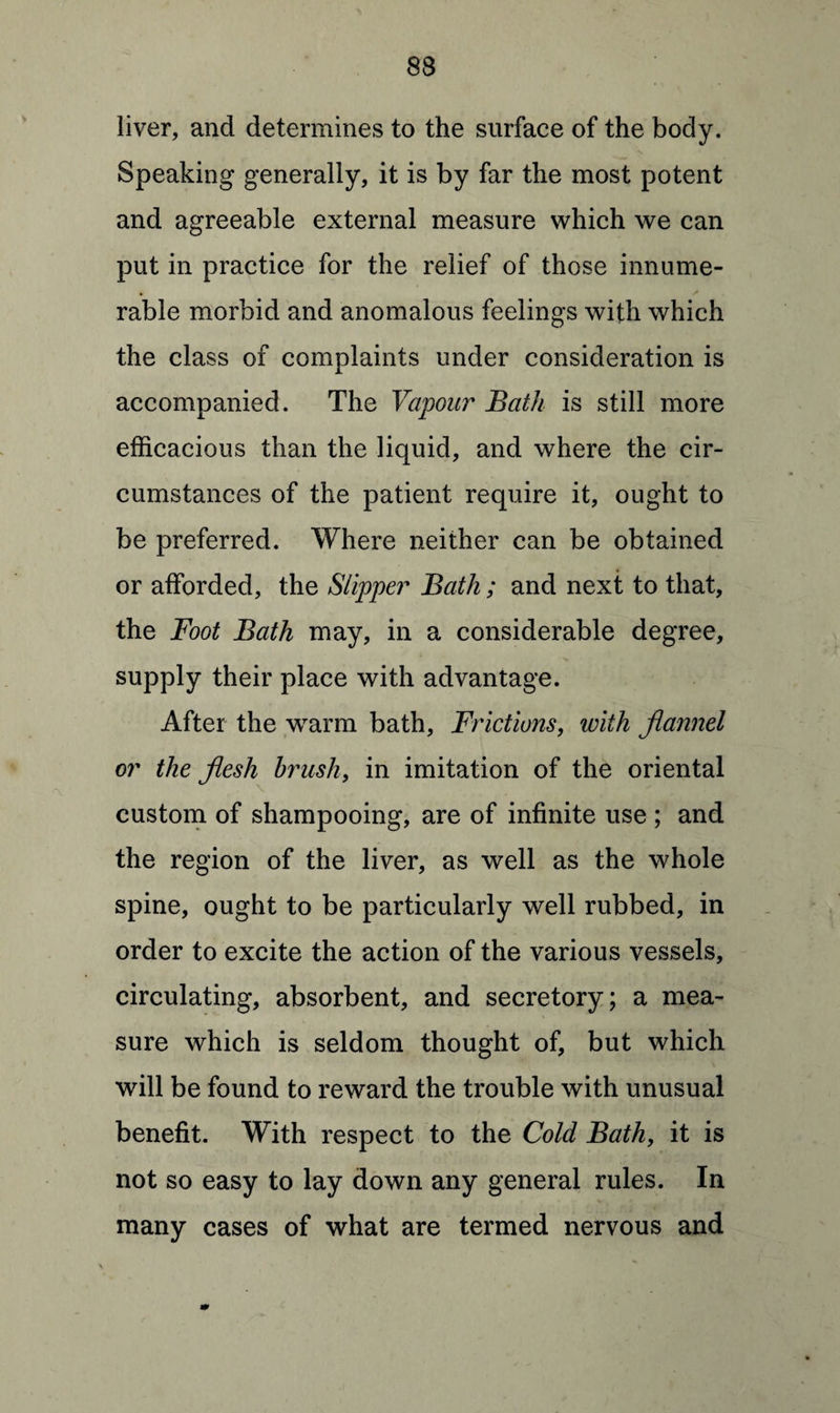 liver, and determines to the surface of the body. Speaking generally, it is by far the most potent and agreeable external measure which we can put in practice for the relief of those innume¬ rable morbid and anomalous feelings with which the class of complaints under consideration is accompanied. The Vapour Bath is still more efficacious than the liquid, and where the cir¬ cumstances of the patient require it, ought to be preferred. Where neither can be obtained or afforded, the Slipper Bath; and next to that, the Foot Bath may, in a considerable degree, supply their place with advantage. After the warm bath. Frictions, with flannel or the flesh brush, in imitation of the oriental custom of shampooing, are of infinite use ; and the region of the liver, as well as the whole spine, ought to be particularly well rubbed, in order to excite the action of the various vessels, circulating, absorbent, and secretory; a mea¬ sure which is seldom thought of, but which will be found to reward the trouble with unusual benefit. With respect to the Cold Bath, it is not so easy to lay down any general rules. In many cases of what are termed nervous and