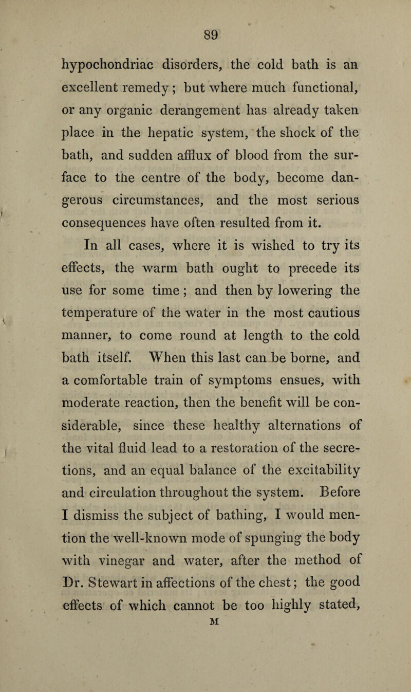 hypochondriac disorders, the cold bath is an excellent remedy; but where much functional, or any organic derangement has already taken place in the hepatic system, the shock of the bath, and sudden afflux of blood from the sur¬ face to the centre of the body, become dan¬ gerous circumstances, and the most serious consequences have often resulted from it. In all cases, where it is wished to try its effects, the warm bath ought to precede its use for some time ; and then by lowering the temperature of the water in the most cautious manner, to come round at length to the cold bath itself. When this last can be borne, and a comfortable train of symptoms ensues, with moderate reaction, then the benefit will be con¬ siderable, since these healthy alternations of the vital fluid lead to a restoration of the secre¬ tions, and an equal balance of the excitability and circulation throughout the system. Before I dismiss the subject of bathing, I would men¬ tion the well-known mode of spunging the body with vinegar and water, after the method of Dr. Stewart in affections of the chest; the good effects of which cannot be too highly stated, M