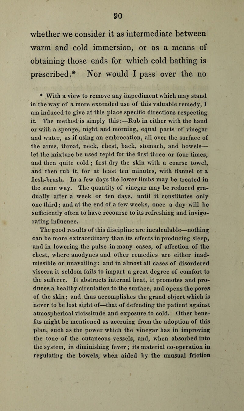 whether we consider it as intermediate between warm and cold immersion, or as a means of obtaining those ends for which cold bathing is prescribed.* Nor would I pass over the no * With a view to remove any impediment which may stand in the way of a more extended use of this valuable remedy, I am induced to give at this place specific directions respecting it. The method is simply this:—Rub in either with the hand or with a sponge, night and morning, equal parts of vinegar and water, as if using an embrocation, all over the surface of the arms, throat, neck, chest, back, stomach, and bowels—• let the mixture be used tepid for the first three or four times, and then quite cold ; first dry the skin with a coarse towel, and then rub it, for at least ten minutes, with flannel or a flesh-brush. In a few days the lower limbs may be treated in the same way. The quantity of vinegar may be reduced gra¬ dually after a week or ten days, until it constitutes only one third; and at the end of a few weeks, once a day will be sufficiently often to have recourse to its refreshing and invigo¬ rating influence. The good results of this discipline are incalculable—nothing can be more extraordinary than its effects in producing sleep, and in lowering the pulse in many cases, of affection of the chest, where anodynes and other remedies are either inad¬ missible or unavailing: and in almost all cases of disordered viscera it seldom fails to impart a great degree of comfort to the sufferer. It abstracts internal heat, it promotes and pro¬ duces a healthy circulation to the surface, and opens the pores of the skin; and thus accomplishes the grand object which is never to be lost sight of—that of defending the patient against atmospherical vicissitude and exposure to cold. Other bene¬ fits might be mentioned as accruing from the adoption of this plan, such as the power which the vinegar has in improving the tone of the cutaneous vessels, and, when absorbed into the system, in diminishing fever ; its material co-operation in regulating the bowels, when aided by the unusual friction