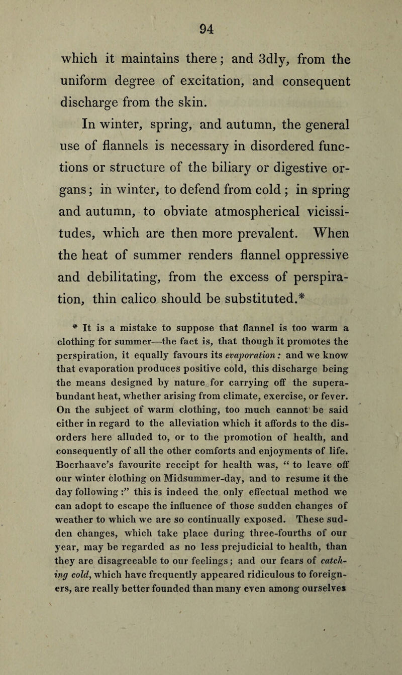 » which it maintains there; and 3dly, from the uniform degree of excitation, and consequent discharge from the skin. In winter, spring, and autumn, the general use of flannels is necessary in disordered func¬ tions or structure of the biliary or digestive or¬ gans ; in winter, to defend from cold ; in spring and autumn, to obviate atmospherical vicissi¬ tudes, which are then more prevalent. When the heat of summer renders flannel oppressive and debilitating, from the excess of perspira¬ tion, thin calico should be substituted.* * It is a mistake to suppose that flannel is too warm a clothing for summer—the fact is, that though it promotes the perspiration, it equally favours its evaporation: and we know that evaporation produces positive cold, this discharge being the means designed by nature for carrying off the supera¬ bundant heat, whether arising from climate, exercise, or fever. On the subject of warm clothing, too much cannot be said either in regard to the alleviation which it affords to the dis¬ orders here alluded to, or to the promotion of health, and consequently of all the other comforts and enjoyments of life. Boerhaave’s favourite receipt for health was, “ to leave off our winter clothing on Midsummer-day, and to resume it the day following this is indeed the only effectual method we can adopt to escape the influence of those sudden changes of weather to which we are so continually exposed. These sud¬ den changes, which take place during three-fourths of our year, may be regarded as no less prejudicial to health, than they are disagreeable to our feelings; and our fears of catch¬ ing cold, which have frequently appeared ridiculous to foreign¬ ers, are really better founded than many even among ourselves