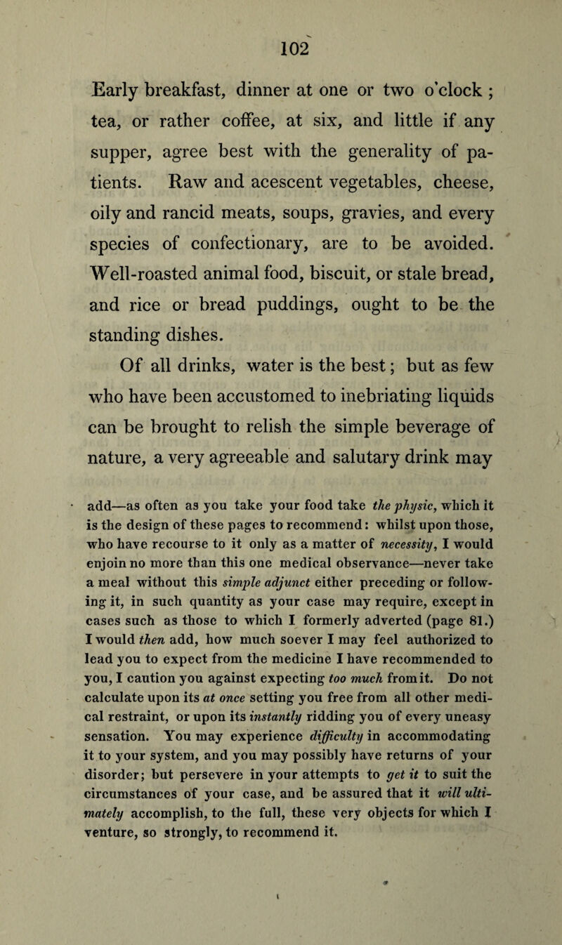 Early breakfast, dinner at one or two o'clock ; tea, or rather coffee, at six, and little if any supper, agree best with the generality of pa¬ tients. Raw and acescent vegetables, cheese, oily and rancid meats, soups, gravies, and every species of confectionary, are to be avoided. Well-roasted animal food, biscuit, or stale bread, and rice or bread puddings, ought to be the standing dishes. Of all drinks, water is the best; but as few who have been accustomed to inebriating liquids can be brought to relish the simple beverage of nature, a very agreeable and salutary drink may add—as often as you take your food take the physic, which it is the design of these pages to recommend: whilst upon those, who have recourse to it only as a matter of necessity, I would enjoin no more than this one medical observance—never take a meal without this simple adjunct either preceding or follow¬ ing it, in such quantity as your case may require, except in cases such as those to which I formerly adverted (page 81.) I would then add, how much soever I may feel authorized to lead you to expect from the medicine I have recommended to you, I caution you against expecting too much from it. Do not calculate upon its at once setting you free from all other medi¬ cal restraint, or upon its instantly ridding you of every uneasy sensation. You may experience difficulty in accommodating it to your system, and you may possibly have returns of your disorder; but persevere in your attempts to get it to suit the circumstances of your case, and be assured that it will ulti¬ mately accomplish, to the full, these very objects for which I venture, so strongly, to recommend it.