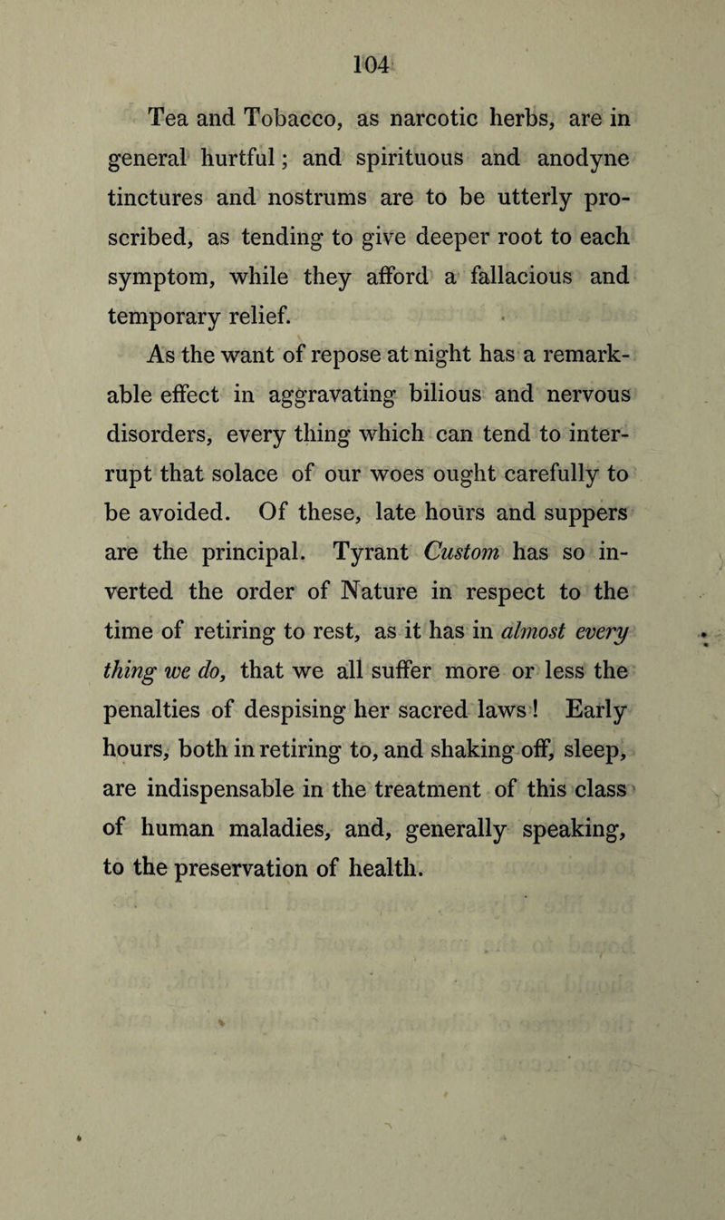 Tea and Tobacco, as narcotic herbs, are in general hurtful; and spirituous and anodyne tinctures and nostrums are to be utterly pro¬ scribed, as tending to give deeper root to each symptom, while they afford a fallacious and temporary relief. As the want of repose at night has a remark¬ able effect in aggravating bilious and nervous disorders, every thing which can tend to inter¬ rupt that solace of our woes ought carefully to be avoided. Of these, late hours and suppers are the principal. Tyrant Custom has so in¬ verted the order of Nature in respect to the time of retiring to rest, as it has in almost every thing we do, that we all suffer more or less the penalties of despising her sacred laws ! Early hours, both in retiring to, and shaking off, sleep, are indispensable in the treatment of this class of human maladies, and, generally speaking, to the preservation of health.
