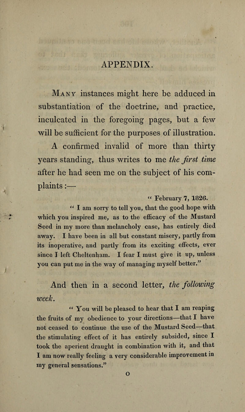 APPENDIX. Many instances might here be adduced in substantiation of the doctrine, and practice, inculcated in the foregoing pages, but a few will be sufficient for the purposes of illustration. A confirmed invalid of more than thirty years standing, thus writes to me the first time after he had seen me on the subject of his com¬ plaints :— “ February 7, 1826. “ I am sorry to tell you, that the good hope with which you inspired me, as to the efficacy of the Mustard Seed in my more than melancholy case, has entirely died away. I have been in all but constant misery, partly from its inoperative, and partly from its exciting effects, ever since I left Cheltenham. I fear I must give it up, unless ? you can put me in the way of managing myself better.” And then in a second letter, the following week. “ You will be pleased to hear that I am reaping the fruits of my obedience to your directions—that I have not ceased to continue the use of the Mustard Seed—that the stimulating effect of it has entirely subsided, since I took the aperient draught in combination with it, and that I am now really feeling a very considerable improvement in my general sensations.” O