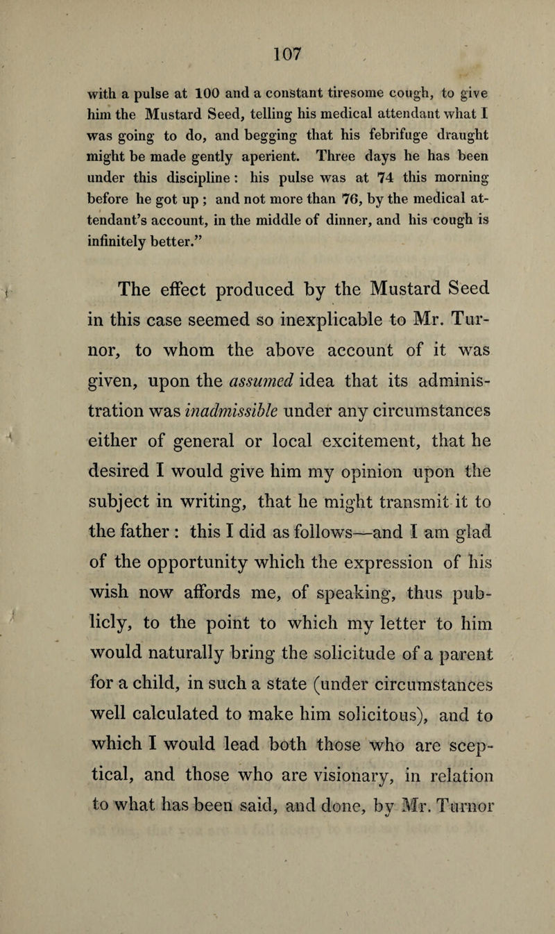 with a pulse at 100 and a constant tiresome cough, to give him the Mustard Seed, telling his medical attendant what I was going to do, and begging that his febrifuge draught might be made gently aperient. Three days he has been under this discipline : his pulse was at 74 this morning before he got up ; and not more than 76, by the medical at- tendant’s account, in the middle of dinner, and his cough is infinitely better.” The effect produced by the Mustard Seed in this case seemed so inexplicable to Mr. Tur¬ ner, to whom the above account of it was given, upon the assumed idea that its adminis¬ tration was inadmissible under any circumstances either of general or local excitement, that he desired I would give him my opinion upon the subject in writing, that he might transmit it to the father : this I did as follows—and I am glad of the opportunity which the expression of his wish now affords me, of speaking, thus pub¬ licly, to the point to which my letter to him would naturally bring the solicitude of a parent for a child, in such a state (under circumstances well calculated to make him solicitous), and to which I would lead both those who are scep¬ tical, and those who are visionary, in relation to what has been said, and done, bv Mr. Ttirnor 7 7 %j